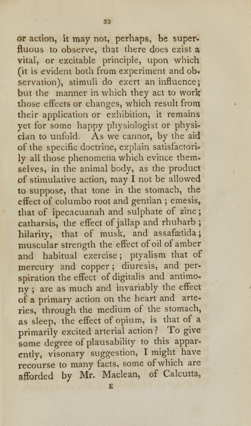 or action, it may not, perhaps, be super- fluous to observe, that there does exist a vital, or excitable principle, upon which (it is evident both from experiment and ob« servation), stimuli do exert an influence; but the manner in which they act to work those effects or changes, which result from their application or exhibition, it remains yet for some happy physiologist or physi- cian to unfold, As we cannot, by the aid of the specific doctrine, explain satisfactory ly all those phenomena which evince them* selves, in the animal body, as the product of stimulative action, may I not be allowed to suppose, that tone in the stomach, the effect of columbo root and gentian ; emesis, that of ipecacuanah and sulphate of zinc; catharsis, the effect of jallap and rhubarb ; hilarity, that of musk, and assafetida; muscular strength the effect of oil of amber and habitual exercise; ptyalism that of mercury and copper ; diuresis, and per* spiration the effect of digitalis and antimo- ny ; are as much and invariably the effect of a primary action on the heart and arte- ries, through the medium of the stomach, as sleep, the effect of opium, is that of a primarily excited arterial action ? To give some degree of plausability to this appar- ently, visonary suggestion, I might have recourse to many facts, some of which are afforded by Mr. Maclean, of Calcutta,