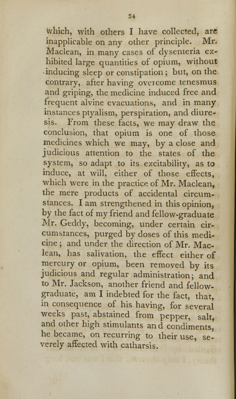 which, with others I have collected, are inapplicable on any other principle. Mr. Maclean, in many cases of dysenteria ex- hibited large quantities of opium, without inducing sleep or constipation; but, on the contrary, after having overcome tenesmus and griping, the medicine induced free and frequent alvine evacuations, and in many instances ptyalism, perspiration, and diure- sis. From these facts, we may draw the conclusion, that opium is one of those medicines which we may, by a close and judicious attention to the states of the system, so adapt to its excitability, as to induce, at will, either of those effects, which were in the practice of Mr. Maclean, the mere products of accidental circum- stances. I am strengthened in this opinion, by the fact of my friend and fellow-graduate Mr. Geddy, becoming, under certain cir- cumstances, purged by doses of this medi- cine ; and under the direction of Mr. Mac- lean, has salivation, the effect either of mercury or opium, been removed by its judicious and regular administration; and to Mr. Jackson, another friend and fellow- graduate, am I indebted for the fact, that, in consequence of his having, for several weeks past, abstained from pepper, salt, and other high stimulants and condiments' he became, on recurring to their use se- verely affected with catharsis.