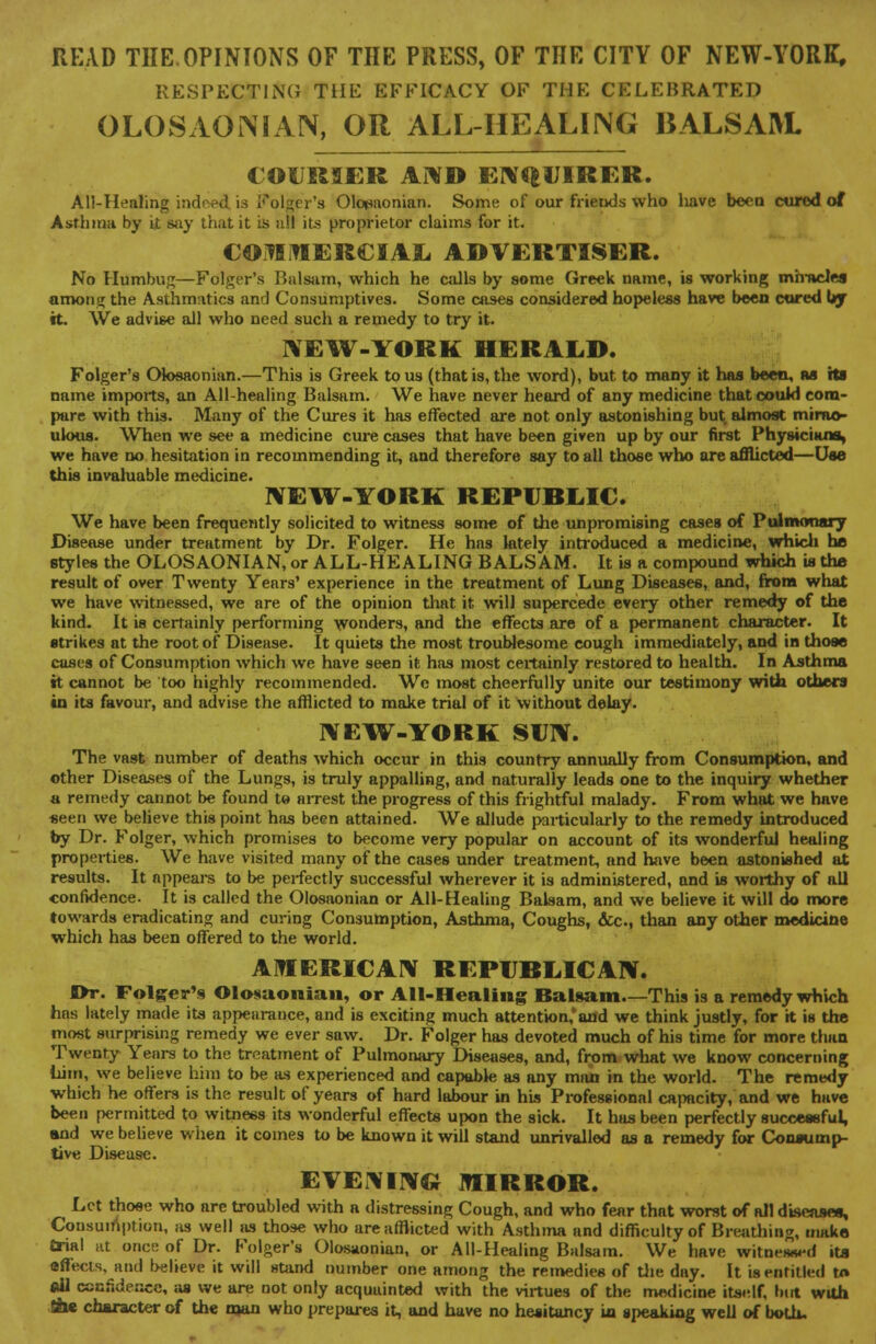 READ THE OPINIONS OF THE PRESS, OF THE CITY OF NEW-YORK, RESPECTING THE EFFICACY OF THE CELEBRATED OLOSAONIAN, OR ALL-HEALING BALSAM. COURSER AND ENQUIRER. All-Healing indeed is Ifolger's Olosaonian. Some of our friends who have been cured of Asthma by it Bay that it is all its proprietor claims for it. COMMERCIAL ADVERTISER. No Humbug—Folger's Balsam, which he calls by some Greek name, is working miracles amonsj the Asthmatics and Consumptives. Some cases considered hopeless have been cored by it. We advise all who need such a remedy to try it. NEW-YORK HERALD. Folger's Olosaonian.—This is Greek to us (that is, the word), but to many it has been, as Its name imports, an All-healing Balsam. We have never heard of any medicine that could com- pare with this. Many of the Cures it has effected are not only astonishing but almost mirac- ulous. When we see a medicine cure cases that have been given up by our first Physicians, we have no hesitation in recommending it, and therefore say to all those who are afflicted—Use this invaluable medicine. NEW-YORK REPUBLIC. We have been frequently solicited to witness some of the unpromising cases of Pulmonary Disease under treatment by Dr. Folger. He hns lately introduced a medicine, which he styles the OLOSAONIAN, or ALL-HEALING BALSAM. It is a compound which is the result of over Twenty Years' experience in the treatment of Lung Diseases, and, from what we have witnessed, we are of the opinion that it will supercede every other remedy of the kind. It is certainly performing wonders, and the effects are of a permanent character. It strikes at the root of Disease. It quiets the most troublesome cough immediately, and in those cases of Consumption which we have seen it has most certainly restored to health. In Asthma it cannot be too highly recommended. Wc most cheerfully unite our testimony with others in its favour, and advise the afflicted to make trial of it without delay. NEW-YORK SUN. The vast number of deaths which occur in this country annually from Consumption, and other Diseases of the Lungs, is truly appalling, and naturally leads one to the inquiry whether a remedy cannot be found te arrest the progress of this frightful malady. From what we have seen we believe this point has been attained. We allude particularly to the remedy introduced by Dr. Folger, which promises to become very popular on account of its wonderful healing properties. We have visited many of the cases under treatment, and have been astonished at results. It appears to be perfectly successful wherever it is administered, and is worthy of all confidence. It is called the Olosaonian or All-Healing Balsam, and we believe it will do more towards eradicating and curing Consumption, Asthma, Coughs, &c., than any other medicine which has been offered to the world. AMERICAN REPUBLICAN. Or. Folger's Olosaonian, or All-Healing Balsam.—This is a remedy which has lately made its appearance, and is exciting much attention,'and we think justly, for it is the most surprising remedy we ever saw. Dr. Folger has devoted much of his time for more than Twenty Years to the treatment of Pulmonary Diseases, and, from what we know concerning him, we believe him to be as experienced and capable as any man in the world. The remedy which he offers is the result of years of hard labour in his Professional capacity, and we have been permitted to witness its wonderful effects upon the sick. It has been perfectly successful, and we believe when it comes to be known it will stand unrivalled as a remedy for Consump- tive Disease. EVENING MIRROR. Let those who are troubled with a distressing Cough, and who fear that worst of all diseases. Consumption, as well as those who are afflicted with Asthma and difficulty of Breathing, make trial at once of Dr. Folger's Olosaonian, or All-Healing Balsam. We have witnessed its effects, and believe it will stand number one among the remedies of the day. It is entitled t« (01 confidence, as we are not only acquainted with the virtues of the medicine itself, but with gie character of the man who prepares it, and have no hesitancy in speaking well of both.