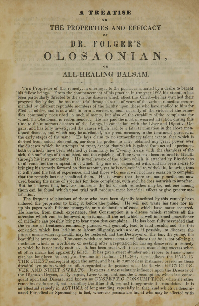 A TREATISE ON THE PROPERTIES AND EFFICACY or DR. FOLGER'S OLOSAONIAN, OR ALL-HEALING BALSAM. The Proprietor of this remedy, in offering it to the public, is actuated by a desire to benefit his fellow beings. From the commencement of his practice in the year 1823 his attention has been particularly directed to the various diseases which affect the Chest—he has watched their progress day by day—he has made trial through a series of years of the various remedies recom- mended by different reputable members of the faculty upon those who have applied to him for Medical advice, and is now able to form a correct opinion, not only of the virtues of the reme- dies commonly prescribed in such ailments, but also of the curability of the complaints for which the Olosaonian is recommended. He has paid the most unwearied attention during this time to the numerous diseases of the Lungs, in connection with the Liver and Digestive Or- gans, and has fully investigated the causes which lead to a fatal termination in the above men- tioned diseases, and which may be attributed, in a great measure, to the treatment pursued in the early stages of the same. He lays claim to no extraordinary talent except that which is derived from actual observation, nor does he profess to have obtained any great power over the diseases which he attempts to treat, except that which is gained from actual experience, both of which have been obtained by familiarity for Twenty Years with the chambers of the sick, the sufferings of the afflicted, and the rejoicings of those who have been restored to Health through his instrumentality. He is well aware of the odium which is attached by Physicians to all remedies the composition of which they are not acquainted with, and has been averse to bringing his remedy forward on that account, yet lie is not satisfied to withold it, knowing that it will stand the test of experience, and that those who use it will not have occasion to complain that the remedy has not benefitted them. He is aware that there are many medicines now used bearing the name of specifics for those complaints, with such he does not wish to interfere. But he believes that, however numerous the list of such remedies may be, not one among them can be found which upon trial will produce more beneficial effects or give greater sat- isfaction. The frequent solicitations of those who have been signally benefitted by this remedy have induced the proprietor to bring it before the public. He will not waste his time nor fili up his pages with fulsome panegyric, or a delineation of cases which have never occurred. He knows, from much experience, that Consumption is a disease which requires all the attention which can be bestowed upon it, and all the art which a well-informed practitioner of medicine can possibly bring to bear upon that complaint. He has been fully persuaded that the course of treatment commonly pursued will generally lead to fatal results, and it is this conviction which has led him to labour diligently, with a view, if possible, to discover the proper means whereby health may be restored, and the Destroyer of the fair, the young, the beautiful be overcome. The cases which are here narrated will show that he is not offering a medicine which is worthless, or seeking after a reputation for having discovered a remedy to which he is not justly entitled. It has been used with the most astonishing success when nil other means had apparently failed. It has given sweet slumber and repose to those whose rest has long been broken by a tiresome and tedious COUGH, it has allayed the PAIN IN THE CHEST consequent upon the same, and has, in numberless instances, overcome those dreadful symptoms which are often regarded as the precursors of Death, viz., HECTIC FE- VER AND NIGHT SWEATS. It exerts a most salutary influence upon the Diseases of the Digestive Organs, as Dyspepsia, Liver Complaint, and the Consumption, which is a conse- quent upon that Disease, and known as DYSPEPTIC CONSUMPTION, when all other remedies made use of, not excepting the Blue Pill, seemed to aggravate the complaint. It is an effectual remedy in ASTHMA of long standing, especially in that kind which is denomi- nated Periodical or Spasmodic; in fact, wherever persons are found who may be affected with