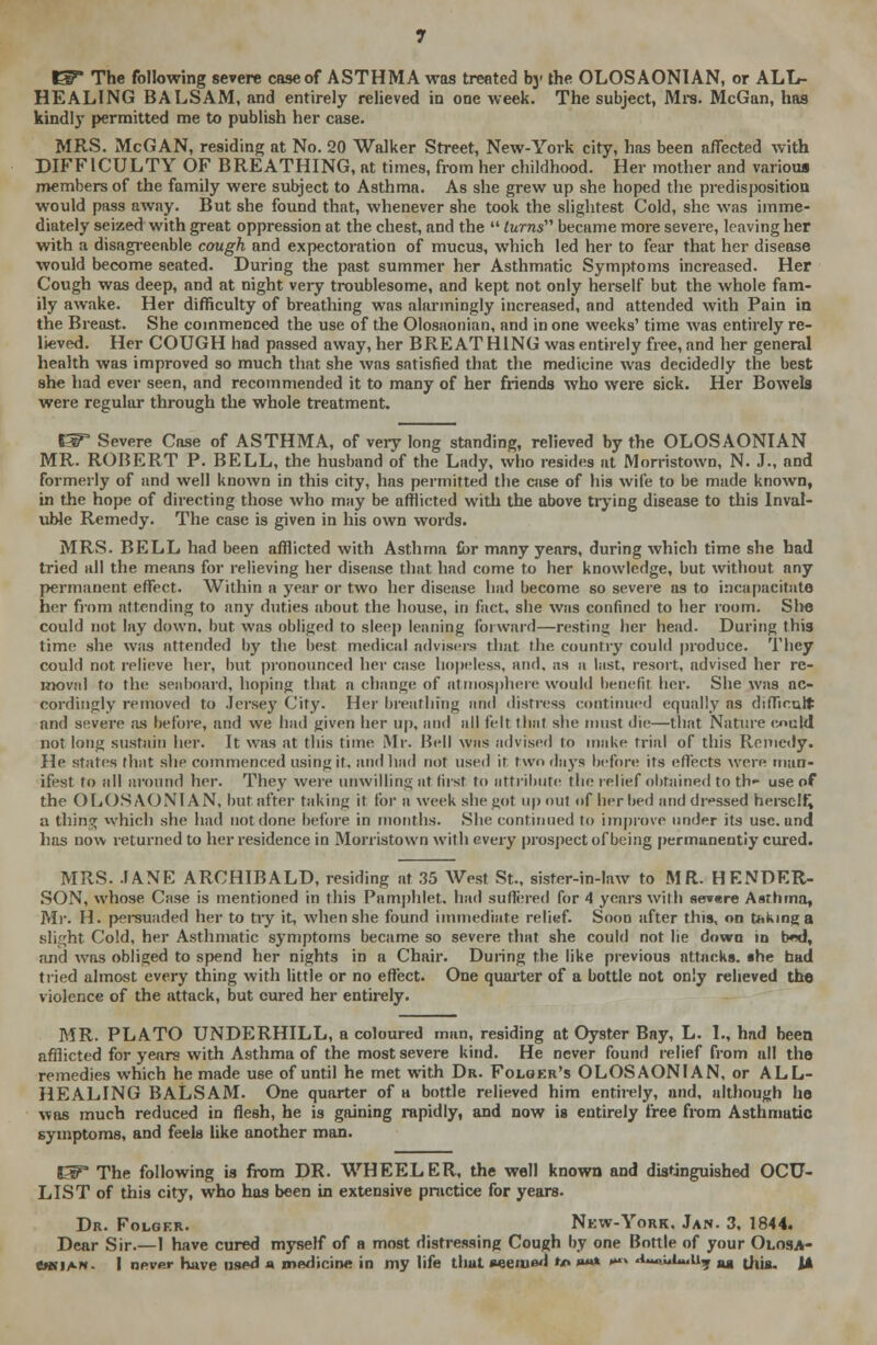 ^ The following severe case of ASTHMA was treated bj- the OLOSAONIAN, or ALL- HEALING BALSAM, and entirely relieved in one week. The subject, Mrs. McGan, has kindly permitted me to publish her case. MRS. McGAN, residing at No. 20 Walker Street, New-York city, has been affected with DIFFICULTY OF BREATHING, at times, from her childhood. Her mother and various members of the family were subject to Asthma. As she grew up she hoped the predisposition would pass away. But she found that, whenever she took the slightest Cold, she was imme- diately seized with great oppression at the chest, and the  turns became more severe, leaving her with a disagreeable cough and expectoration of mucus, which led her to fear that her disease would become seated. During the past summer her Asthmatic Symptoms increased. Her Cough was deep, and at night veiy troublesome, and kept not only herself but the whole fam- ily awake. Her difficulty of breathing was alarmingly increased, and attended with Pain in the Breast. She commenced the use of the Olosaonian, and in one weeks' time was entirely re- lieved. Her COUGH had passed away, her BRE AT HING was entirely free, and her general health was improved so much that she was satisfied that the medicine was decidedly the best she had ever seen, and recommended it to many of her friends who were sick. Her Bowels were regular through the whole treatment. ET Severe Case of ASTHMA, of very long standing, relieved by the OLOSAONIAN MR. ROBERT P. BELL, the husband of the Lady, who resides at Morristown, N. J., and formerly of and well known in this city, has permitted the case of his wife to be made known, in the hope of directing those who may be afflicted with the above trying disease to this Inval- uble Remedy. The case is given in his own words. MRS. BELL had been afflicted with Asthma for many years, during which time she had tried all the means for relieving her disease that had come to her knowledge, but without any permanent effect. Within a year or two her disease had become so severe as to incapacitate her from attending to any duties about the house, in fact, she was confined to her room. She could not lay down, but was obliged to sleep leaning forward—resting her head. During this time she was attended by the best medical advisers that the country could produce. They could not relieve her, but pronounced her case hopeless, and. as a last, resort, advised her re- moval to the seaboard, hoping that a change of atmosphere would benefit her. She was ac- cordingly removed to Jersey City. Her breathing and distress continued equally as difficult and severe as before, and we had given her up, and all felt that she must die—that Nature could not long sustain her. It was at this time Mr. Bell was advised to make trial of this Remedy. He states that she commenced using it. and had not used it two days before its effects were man- ifest to all around her. They were unwilling at first to attribute the relief obtained to th» use of the OLOSAONIAN, but after taking it for a week she got up out of her bed and dressed herself^ a tiling which she had not done before in months. She continued to improve under its use. and lias now returned to her residence in Morristown with every prospect of being permanently cured. MRS. JANE ARCHIBALD, residing at 35 West St., sister-in-law to MR. HENDER- SON, whose Case is mentioned in this Pamphlet, had suffered for 4 years with se»«re Asthma, Mr. H. persuaded her to tiy it, when she found immediate relief. Soon after this, on taking a slight Cold, her Asthmatic symptoms became so severe that she could not lie down in b*id, and was obliged to spend her nights in a Chair. During the like previous attacks, the bad tried almost every thing with little or no effect. One quarter of a bottle not only relieved the violence of the attack, but cured her entirely. MR. PLATO UNDERHILL, a coloured man, residing at Oyster Bay, L. I., had been afflicted for years with Asthma of the most severe kind. He never found relief from nil the remedies which he made use of until he met with Dr. Folger's OLOSAONIAN, or ALL- HEALING BALSAM. One quarter of a bottle relieved him entirely, nnd, although he was much reduced in flesh, he is gaining rapidly, and now is entirely free from Asthmatic symptoms, and feels like another man. EF The following is from DR. WHEELER, the well known and distinguished OCU- LIST of this city, who has been in extensive practice for years. Dr. Folger. New-York. Jan. 3, 1844. Dear Sir.—1 have cured myself of a most distressing Cough by one Bottle of your Olosa- cwian- | never have used a medicine in my life that aeemad •*» »»* •x «i~««U.U7 ag thjg, \^