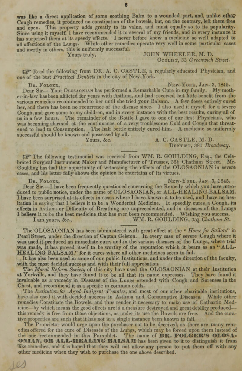 was like a direct application 6f some soothing Balm to a wounded part, and, unlike other Cough remedies, it produced no constipation of the bowels, but, on the contrary, left them free and open. This property adds greatly to its value, and must equally so to its popularity. Since using it myself, I have recommended it to several of my friends, and in every instance it has surprised them at its speedy effects. I never before knew a medicine so well adapted to all affections of the Lungs. While other remedies operate very well in some particular cases and inertly in others, this is uuiformly successful. Yours truly, JOHN WHEELER, M. D. Oculist, 33 Greenwich Street. EP* Read the following from DR. A. C. CASTLE, a regularly educated Physician, and one of the best Practical Dentists in the city of New-York. Dr. Folger, New-York, Jan. 3, 1845. Dear Sir.—Your Olosaonian has performed a Remarkable Cure in my family. My moth- er-in-law has been afflicted for years with Asthma, and had received but little benefit from the various remedies recommended to her until she tried your Balsam. A few doses entirely cured her, and there has been no recurrence of the disease since. I also used it myself for a severe Cough, and gave some to my children, and in every instance with the best results, curing all of us in a few hours. The remainder of the Bottle I gave to one of our first Physicians, who was becoming alarmed at the continuance of a very troublesome Cold and Cough that threat- ened to lead to Consumption. The half bottle enthely cured him. A medicine so uniformly successful should be known and possessed by all. Yours, &c. A. C CASTLE, M. D. Dentist, 381 Broadway. l^*The following testimonial was received from WM. R. GOULDING, Esq., the Cele- brated Surgical Instrument Maker and Manufacturer of Trusses, 35| Chatham Street. Mr. Goulding has had the opportunity of witnessing the effects of the OLOSAONIAN in severe cases, and his letter fully shows the opinion he entertains of its virtues. Dr. Folger, New-Yorl, Jan. 3, 1845. Dear Sir.—I have been frequently questioned concerning the Remedv which you have intro- duced to public notice, under the name of OLOSAONIAN, or ALL-HEALING BALSAM. I have been surprised at its effects in cases where I have known it to be used, and have no hes- itation in saying that I believe it to be a Wonderful Medicine. It speedily cures a Cough, its effects in Asthma or Difficulty of Breathing are unprecedented, and in diseases of the Lungs 1 beliere it to be the best medicine that has ever been recommended. Wishing you success, I am yours, &c., WM. R. GOULDING, 35i Chatham St. The OLOSAONIAN has been administered with great effect at the  Home for Sailors in Pearl Street, under the direction of Captan Gelston. In every case of severe Cough where it was used it produced an immediate cure, and in the various diseases of the Lungs, where trial was made, it has proved itself to be worthy of the reputation which it bears as an  ALL- HEALING BALSAM, for it cures where all other medicines seem to fail. It has also been used in some of our public Institutions, and under the direction of the faculty, with the most decided success and with their full approbation. The Moral Reform Society of this city have used the OLOSAONIAN at their Institution at Yorkville, and they have found it to be all that its name expresses. They have found it invaluable as a remedy in Diseases of the Lungs attended with Cough and Soreness in the Chest, and recommend it as a specific in common colds. The Institution for Aged Indigent Females, and most of our other charitable institutions, have also used it with decided success in Asthma and Consumptive Diseases. While other remedies Constipate the Bowels, and thus render it necessary to make use of Cathartic Med- icine—by which means the good effects are in a measure destroyed and great debility produced— this remedy is free from those objections, as under its use the Bowels are free. And the cura- tive properties are such that it has not in a single instance been known to fail. The Proprietor would urge upon the purchaser not to be deceived, as there are many rem- edies offered for the cure of Diseases of the Lungs, which may be forced upon them instead of the one recommended in this Pamphlet. The name of DR. FOLGER'S OLOSA- ©UTIAW, OR ALL-HE ALffiVU BALSAM has been given to it to distinguish it from like remedies, and it is hoped that they will not allow any person to put them off with any other medicine when they wish to purchase the one above described.