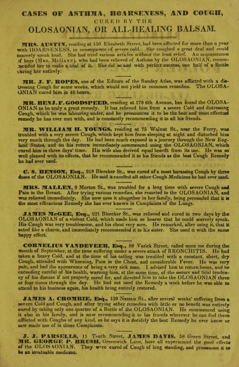 CASES OF ASTIIJIA, HOARSF7VESS, AND COIJCJH, CURED 15 V TUB OLOSAONTAN, OR ALL-HEALING BALSAM. MRS. AUSTIHf, residing at 150 Elizabeth Street, hail been afflicted fur more than n yrnr Trith HOARSENESS, in conscience of severe cold. Slip coughed a great tleal and could scarcely speak loud. She had tried various articles without the least relief. An acquaintance )f hers (Mrs. McGann), who had been relieved of Asthma by the OLOSAONIAN, recom- jiended her to make a trial of it. She did so and with perfect success, one half of a Bottle owing her entirely. TOR. J. F. ROPES, one of the Editors of the Sunday Atlas, was afflicted with a dis- tressing Cough for some weeks, which would not yield to common remedies. The OLOSA- ONIAN cured him in 48 hours. MR. BEN J. F. GOODSPEED, residing at 178 6th Avenue, has found the OLOSA- ONIAN to be truly a great remedy. It has relieved him from a severe Cold and distressing Cough, which he was labouring under, and he pronounces it to be the best and most effectual remedy he has ever met with, and is constantly recommending it to all his friends. MR. WIEEIAM H. YOUNGS, residing at 75 Walnut St., near the Ferry, wag troubled with a very severe Cough, which kept him from sleeping at night and disturbed him very much through the day. He had been much exposed in a journey through the New Eng- land States, and on his return immediately commenced using the OLOSAONIAN, which cured him in three days' time. His wife also derived equal benefit from its use. He was so well pleased with its effects, that he recommended it to his friends as the best Cough Remedy ho had ever used. C. S. BENSON, Esq., 219 Bleecker St., was cured of a most harassing Cough by three doses of the OLOSAONIAN. He said it excelled all other Cough Medicines he had ever used. MRS. MAEEEN, 9 Morton St., was troubled for a long time with severe Cough and Pain in the Breast. After dying various remedies, she resorted to the OLOSAONIAN, and was relieved immediately. She now uses it altogether in her family, being persuaded that it is the most efficacious Remedy she has ever known in Complaints of the Lungs. JAMES McGEE, Esq., 221 Bleecker St., was relieved and cured in two days by the OLOSAONIAN of a violent Cold, which made him so hoarse that he could scarcely speak. His Cough was very troublesome, and his chest very sore. He remarked, after using it, that it acted like a charm, and immediately recommended it to his sister. She used it with the same happy effect. CORNELIUS YAWDEVEER, Esq., 88 Varick Street, called upon me during the month of September, at the time suffering under a severe attack of BRONCHITIS. He had taken a heavy Cold, and at the time of his calling was troubled with a constant, short, dry Cough, attended with Wheezing, Pain in the Chest, and considerable Fever. He was very pale, and had the appearance of being a very sick man. I advised him to return home, and be exceeding careful of his health, warning him, at the same time, of the nature and fatal tenden- cy of his disease if not properly cared for, and directed him to take the OLOSAONIAN three or four times through the day. He had not used the Remedy a week before he was able to attend to his business again, his health being entirely restored. JTATOES A. CROTOBIE, Esq., 120 Nassau St., after several weeks' suffering from a severe Cold and Cough, and after trying other remedies with little or no benefit was entirely cured by taking only one quarter of a Bottle of the OLOSAONIAN. He commenced using it also in his family, and is now recommending it to his friends wherever he can find them afflicted with Coughs of any kind, as he says it is decidely the best Remedy he ever knew or saw made use of in those Complaints. J. J. PARSEEES, 11 Tenth Street, JAMES DAVIS, 58 Green Street, and MR. GEORGE P. BRUSH, Greenwich Lane, have all ex|>erienced the good ellrcta of the OLOSAONIAN. They wre cured of Cough of long standing, and pronounce it to be an invaluable medicine.