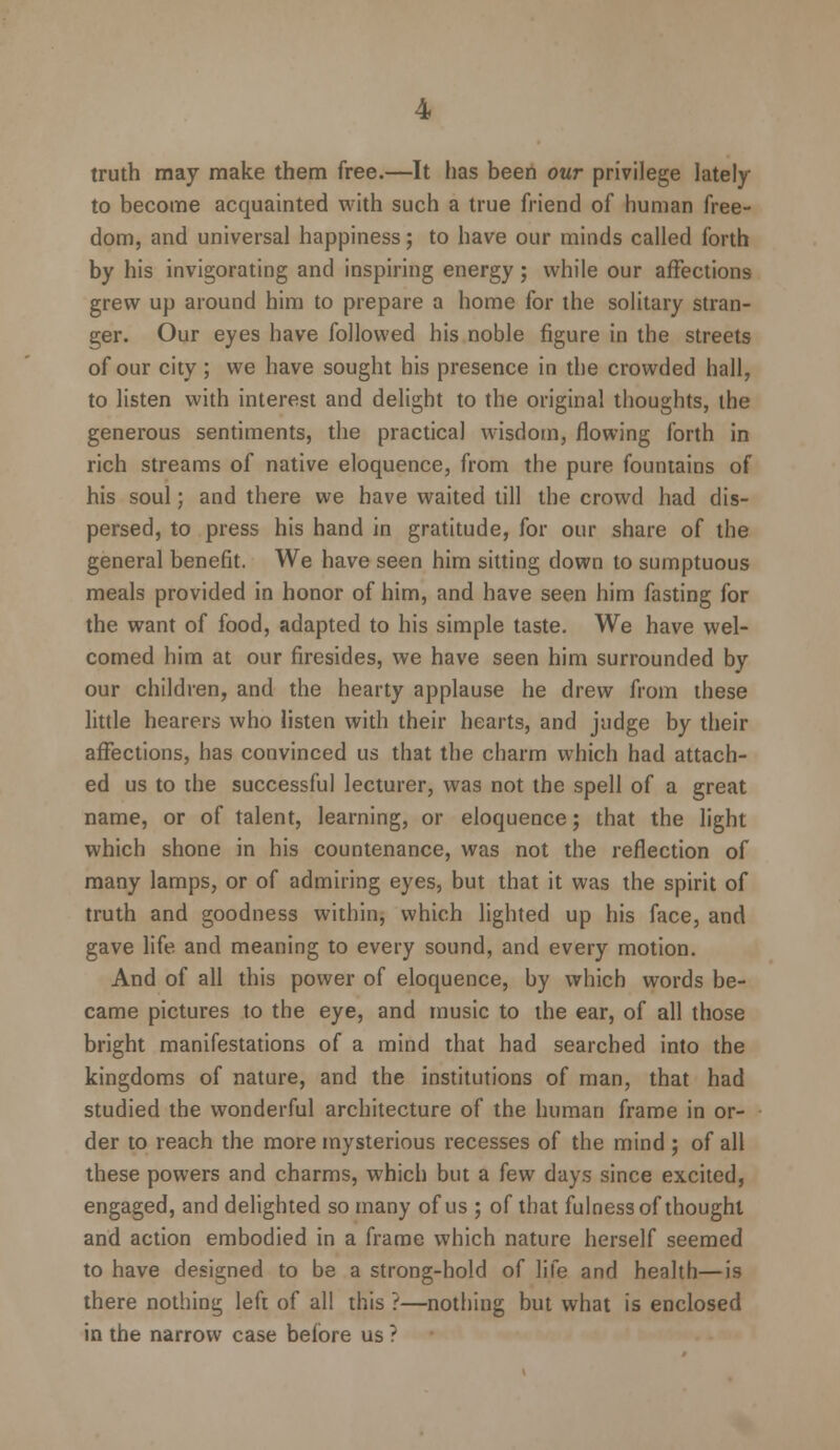 truth may make them free.—It has been our privilege lately to become acquainted with such a true friend of human free- dom, and universal happiness; to have our minds called forth by his invigorating and inspiring energy; while our affections grew up around him to prepare a home for the solitary stran- ger. Our eyes have followed his noble figure in the streets of our city; we have sought his presence in the crowded hall, to listen with interest and delight to the original thoughts, the generous sentiments, the practical wisdom, flowing forth in rich streams of native eloquence, from the pure fountains of his soul; and there we have waited till the crowd had dis- persed, to press his hand in gratitude, for our share of the general benefit. We have seen him sitting down to sumptuous meals provided in honor of him, and have seen him fasting for the want of food, adapted to his simple taste. We have wel- comed him at our firesides, we have seen him surrounded by our children, and the hearty applause he drew from these little hearers who listen with their hearts, and judge by their affections, has convinced us that the charm which had attach- ed us to the successful lecturer, was not the spell of a great name, or of talent, learning, or eloquence; that the light which shone in his countenance, was not the reflection of many lamps, or of admiring eyes, but that it was the spirit of truth and goodness within, which lighted up his face, and gave life and meaning to every sound, and every motion. And of all this power of eloquence, by which words be- came pictures to the eye, and music to the ear, of all those bright manifestations of a mind that had searched into the kingdoms of nature, and the institutions of man, that had studied the wonderful architecture of the human frame in or- der to reach the more mysterious recesses of the mind ; of all these powers and charms, which but a few days since excited, engaged, and delighted so many of us ; of that fulness of thought and action embodied in a frame which nature herself seemed to have designed to be a strong-hold of life and health—is there nothing left of all this ?—nothing but what is enclosed in the narrow case before us ?