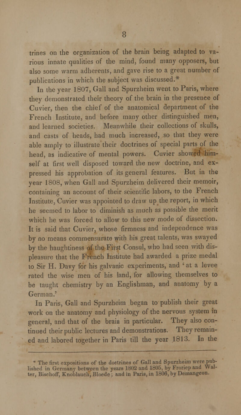 trines on the organization of the brain being adapted to va- rious innate qualities of the mind, found many opposers, but also some warm adherents, and gave rise to a great number of publications in which the subject was discussed.* In the year 1807, Gall and Spurzheim went to Paris, where they demonstrated their theory of the brain in the presence of Cuvier, then the chief of the anatomical department of the French Institute, and before many other distinguished men, and learned societies. Meanwhile their collections of skulls, and casts of heads, had much increased, so that they were able amply to illustrate their doctrines of special parts of the head, as indicative of mental powers. Cuvier showed him- self at first well disposed toward the new doctrine, and ex- pressed his approbation of its general features. But in the year 1808, when Gall and Spurzheim delivered their memoir, containing an account of their scientific labors, to the French Institute, Cuvier was appointed to draw up the report, in which he seemed to labor to diminish as much as possible the merit which he was forced to allow to this new mode of dissection. It is said that Cuvier, whose firmness and independence was by no means commensurate with his great talents, was swayed by the haughtiness of the First Consul, who had seen with dis- pleasure that the French Institute had awarded a prize medal to Sir H. Davy for his galvanic experiments, and ' at a levee rated the wise men of his land, for allowing themselves to be taught chemistry by an Englishman, and anatomy by a German.' In Paris, Gall and Spurzheim began to publish their great work on the anatomy and physiology of the nervous system in general, and that of the brain in particular. They also con- tinued their public lectures and demonstrations. They remain- ed and labored together in Paris till the year 1813. In the * The first expositions of the doctrines of Gall and Spurzheim were pub- lished in Germany between the years 1802 and 1805, by Froriep and Wal- ter, BischofF, Knoblauch, Bloede; and in Paris, in 1806, by Demangeon.