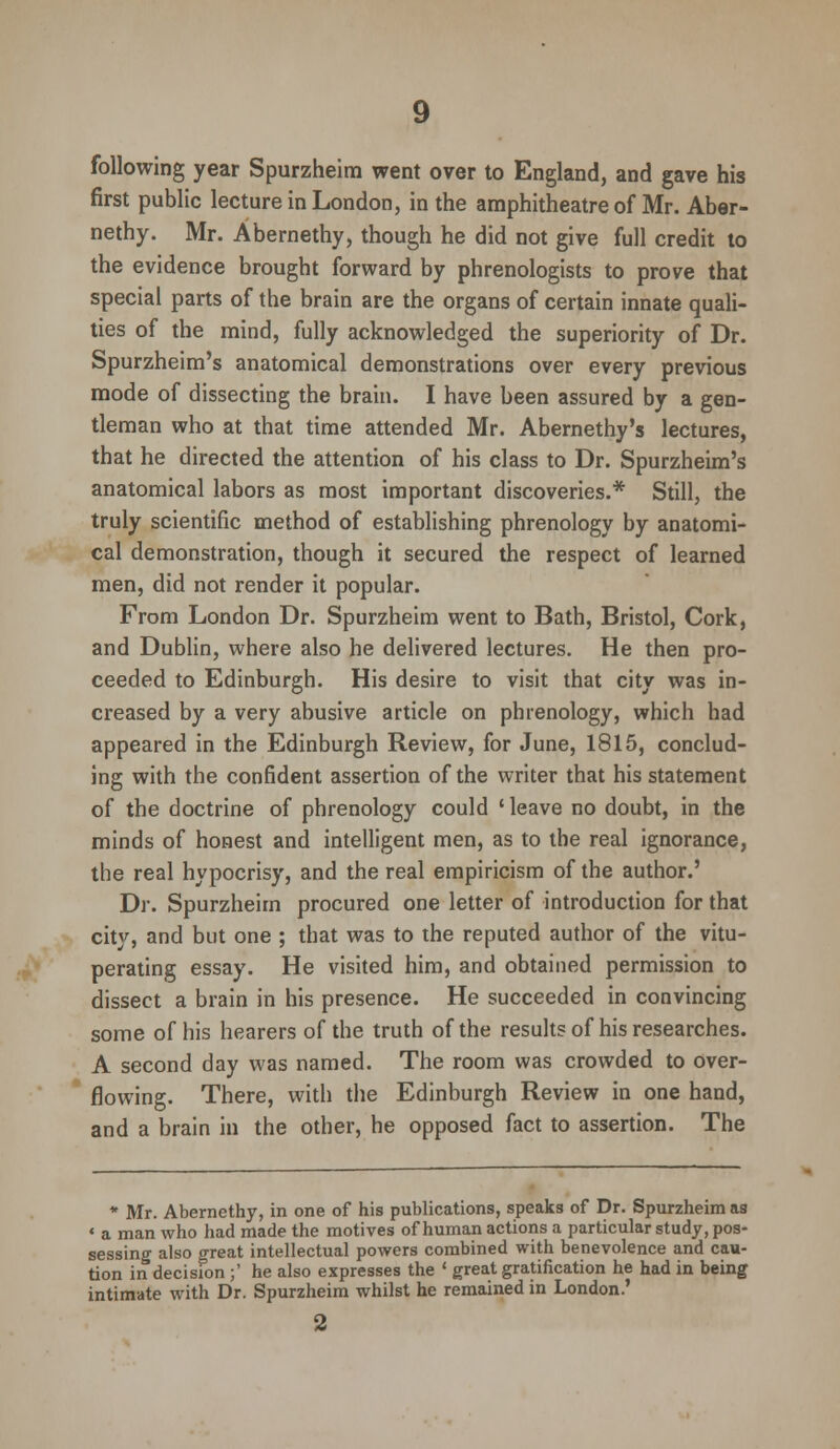 following year Spurzheim went over to England, and gave his first public lecture in London, in the amphitheatre of Mr. Aber- nethy. Mr. Abernethy, though he did not give full credit to the evidence brought forward by phrenologists to prove that special parts of the brain are the organs of certain innate quali- ties of the mind, fully acknowledged the superiority of Dr. Spurzheim's anatomical demonstrations over every previous mode of dissecting the brain. I have been assured by a gen- tleman who at that time attended Mr. Abernethy's lectures, that he directed the attention of his class to Dr. Spurzheim's anatomical labors as most important discoveries.* Still, the truly scientific method of establishing phrenology by anatomi- cal demonstration, though it secured the respect of learned men, did not render it popular. From London Dr. Spurzheim went to Bath, Bristol, Cork, and Dublin, where also he delivered lectures. He then pro- ceeded to Edinburgh. His desire to visit that city was in- creased by a very abusive article on phrenology, which had appeared in the Edinburgh Review, for June, 1815, conclud- ing with the confident assertion of the writer that his statement of the doctrine of phrenology could ' leave no doubt, in the minds of honest and intelligent men, as to the real ignorance, the real hypocrisy, and the real empiricism of the author.' Dr. Spurzheim procured one letter of introduction for that city, and but one ; that was to the reputed author of the vitu- perating essay. He visited him, and obtained permission to dissect a brain in his presence. He succeeded in convincing some of his hearers of the truth of the results of his researches. A second day was named. The room was crowded to over- flowing. There, with the Edinburgh Review in one hand, and a brain in the other, he opposed fact to assertion. The * Mr. Abernethy, in one of his publications, speaks of Dr. Spurzheim as « a man who had made the motives of human actions a particular study, pos- sessing also great intellectual powers combined with benevolence and cau- tion in decision ;' he also expresses the ' great gratification he had in being intimate with Dr. Spurzheim whilst he remained in London.'