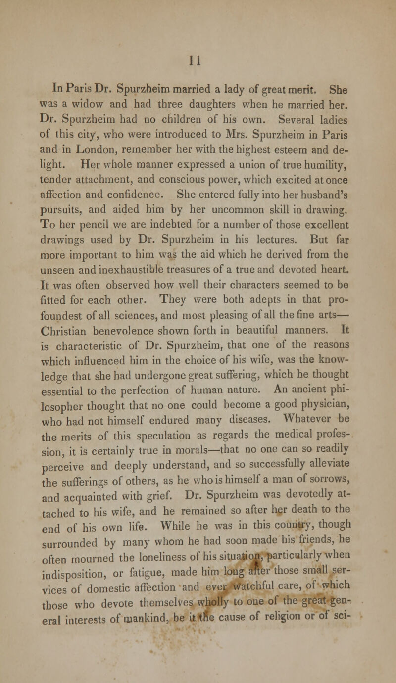 In Paris Dr. Spurzheim married a lady of great merit. She was a widow and had three daughters when he married her. Dr. Spurzheim had no children of his own. Several ladies of (his city, who were introduced to Mrs. Spurzheim in Paris and in London, remember her with the highest esteem and de- light. Her whole manner expressed a union of true humility, tender attachment, and conscious power, which excited at once affection and confidence. She entered fully into her husband's pursuits, and aided him by her uncommon skill in drawing. To her pencil we are indebted for a number of those excellent drawings used by Dr. Spurzheim in his lectures. But far more important to him was the aid which he derived from the unseen and inexhaustible treasures of a true and devoted heart. It was often observed how well their characters seemed to be fitted for each other. They were both adepts in that pro- foundest of all sciences, and most pleasing of all the fine arts— Christian benevolence shown forth in beautiful manners. It is characteristic of Dr. Spurzheim, that one of the reasons which influenced him in the choice of his wife, was the know- ledge that she had undergone great suffering, which he thought essential to the perfection of human nature. An ancient phi- losopher thought that no one could become a good physician, who had not himself endured many diseases. Whatever be the merits of this speculation as regards the medical profes- sion, it is certainly true in morals—that no one can so readily perceive and deeply understand, and so successfully alleviate the sufferings of others, as he who is himself a man of sorrows, and acquainted with grief. Dr. Spurzheim was devotedly at- tached to his wife, and he remained so after her death to the end of his own life. While he was in this country, though surrounded by many whom he had soon made his friends, he often mourned the loneliness of his situation, particularly when indisposition, or fatigue, made him long after those small ser- vices of domestic affection and ever Watchful care, of which those who devote themselves wholly to one of the great gen- eral interests of mankind, be it tfle cause of religion or of sci-