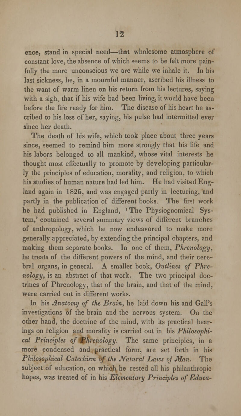 ence, stand in special need—that wholesome atmosphere of constant love, the absence of which seems to be felt more pain- fully the more unconscious we are while we inhale it. In his last sickness, he, in a mournful manner, ascribed his illness to the want of warm linen on his return from his lectures, saying with a sigh,, that if his wife had been living, it would have been before the fire ready for him. The disease of his heart he as- cribed to his loss of her, saying, his pulse had intermitted ever since her death. The death of his wife, which took place about three years since, seemed to remind him more strongly that his life and his labors belonged to all mankind, whose vital interests he thought most effectually to promote by developing particular- ly the principles of education, morality, and religion, to which his studies of human nature had led him. He had visited Eng- land again in 1825, and was engaged partly in lecturing, and partly in the publication of different books. The first work he had published in England, ' The Physiognomical Sys- tem,' contained several summary views of different branches of anthropology, which he now endeavored to make more generally appreciated, by extending the principal chapters, and making them separate books. In one of them, Phrenology, he treats of the different powers of the mind, and their cere- bral organs, in general. A smaller book, Outlines of Phre- nology, is an abstract of that work. The two principal doc- trines of Phrenology, that of the brain, and that of the mind, were carried out in different works. In his Anatomy of the Brain, he laid down his and Gall's investigations of the brain and the nervous system. On the other hand, the doctrine of the mind, with its practical bear- ings on religion and morality is carried out in his Philosophi- cal Principles of phrenology. The same principles, in a more condensed and practical form, are set forth in his Philosophical Catechism of the Natural Laws oj Man. The subject of education, on which he rested all his philanthropic hopes, was treated of in his Elementary Principles of Educa-