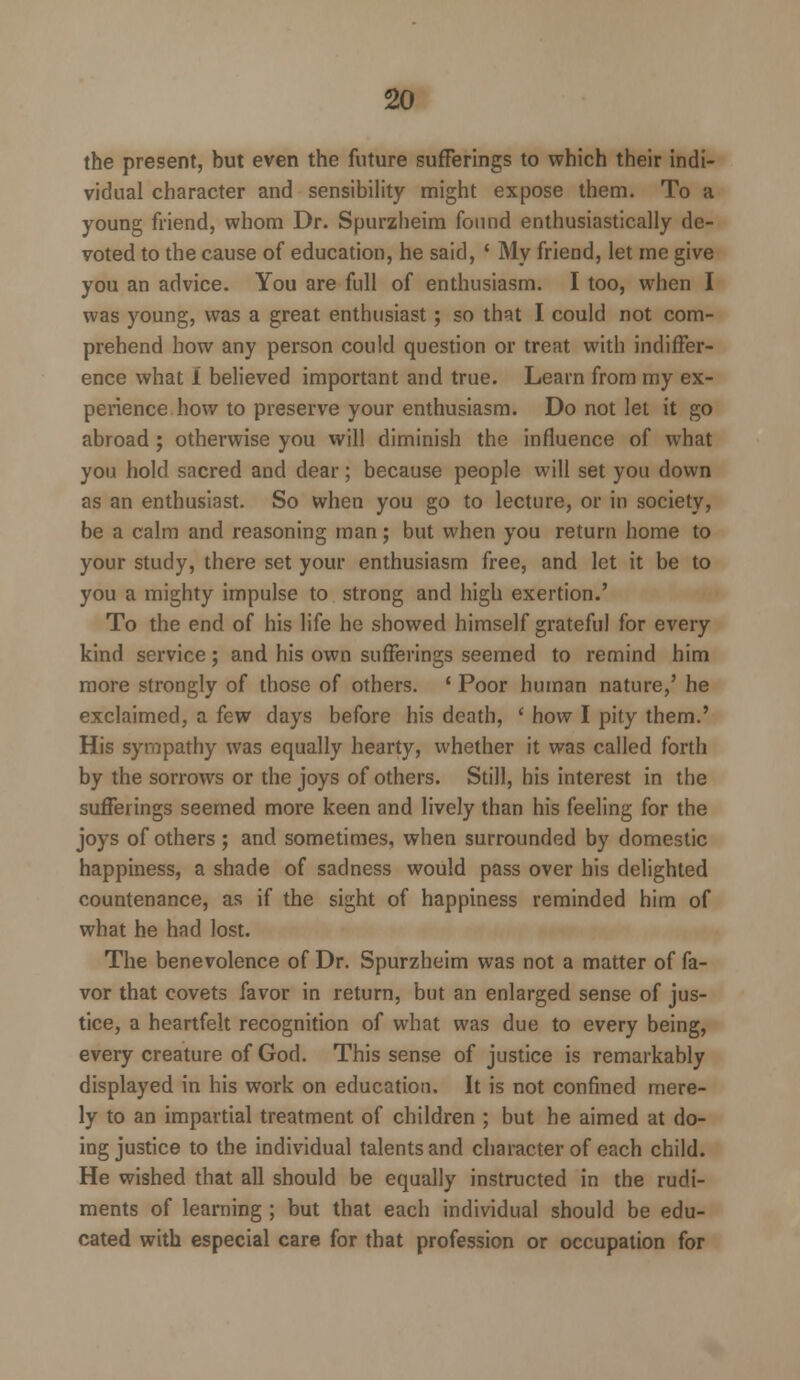 the present, but even the future sufferings to which their indi- vidual character and sensibility might expose them. To a young friend, whom Dr. Spurzheim found enthusiastically de- voted to the cause of education, he said, ' My friend, let me give you an advice. You are full of enthusiasm. I too, when I was young, was a great enthusiast; so that I could not com- prehend how any person could question or treat with indiffer- ence what 1 believed important and true. Learn from my ex- perience how to preserve your enthusiasm. Do not let it go abroad; otherwise you will diminish the influence of what you hold sacred and dear; because people will set you down as an enthusiast. So when you go to lecture, or in society, be a calm and reasoning man; but when you return home to your study, there set your enthusiasm free, and let it be to you a mighty impulse to strong and high exertion.' To the end of his life he showed himself grateful for every kind service; and his own sufferings seemed to remind him more strongly of those of others. ' Poor human nature,' he exclaimed, a few days before his death, ' how I pity them.' His sympathy was equally hearty, whether it was called forth by the sorrows or the joys of others. Still, his interest in the sufferings seemed more keen and lively than his feeling for the joys of others ; and sometimes, when surrounded by domestic happiness, a shade of sadness would pass over his delighted countenance, as if the sight of happiness reminded him of what he had lost. The benevolence of Dr. Spurzheim was not a matter of fa- vor that covets favor in return, but an enlarged sense of jus- tice, a heartfelt recognition of what was due to every being, every creature of God. This sense of justice is remarkably displayed in his work on education. It is not confined mere- ly to an impartial treatment of children ; but he aimed at do- ing justice to the individual talents and character of each child. He wished that all should be equally instructed in the rudi- ments of learning ; but that each individual should be edu- cated with especial care for that profession or occupation for