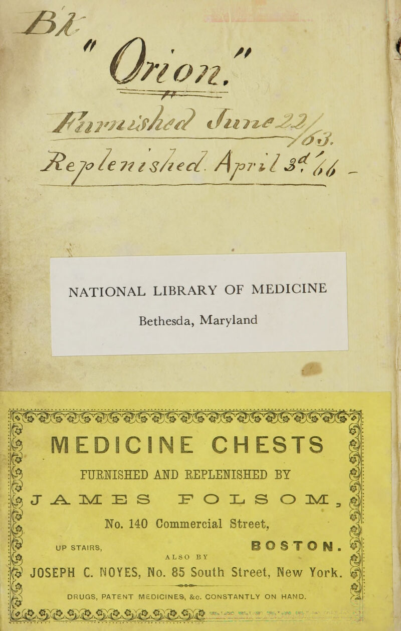  On /* WO 71. jfriii'UilfAfi? dim*-23/ 1 ■ yo3. NATIONAL LIBRARY OF MEDICINE Bethesda, Maryland MEDICINE CHESTS PUENISHED AND EEPLENISHED BY ) J AME S IF O IL S O 3VL 3 No. 140 Commercial Street, UP STAIRS, BOSTON. A ALSO BY & JOSEPH C. NOYES, No. 85 South Street, New York. m ~ ™ & LS DRUGS, PATENT MEDICINES, &e. CONSTANTLY ON HAND. f;S