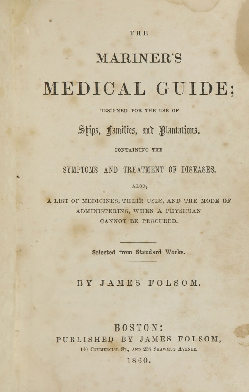 THE MARINER'S MEDICAL GUIDE; DESIGNED FOB THE USE OF %WSt JFanrilws, anb plantations* CONTAINING THE SYMPTOMS AND TREATMENT OF DISEASES. ALSO, A LIST OF MEDICINES, THEIR USES, AND THE MODE OF ADMINISTERING, WHEN A PHYSICIAN CANNOT BE PROCURED. Selected from Standard Works. BY JAMES FOLSOM, BOSTON: PUBLISHED BY JAMES FOLSOM, 140 Commercial St., and 23S Shawmct Avenue. 1860.