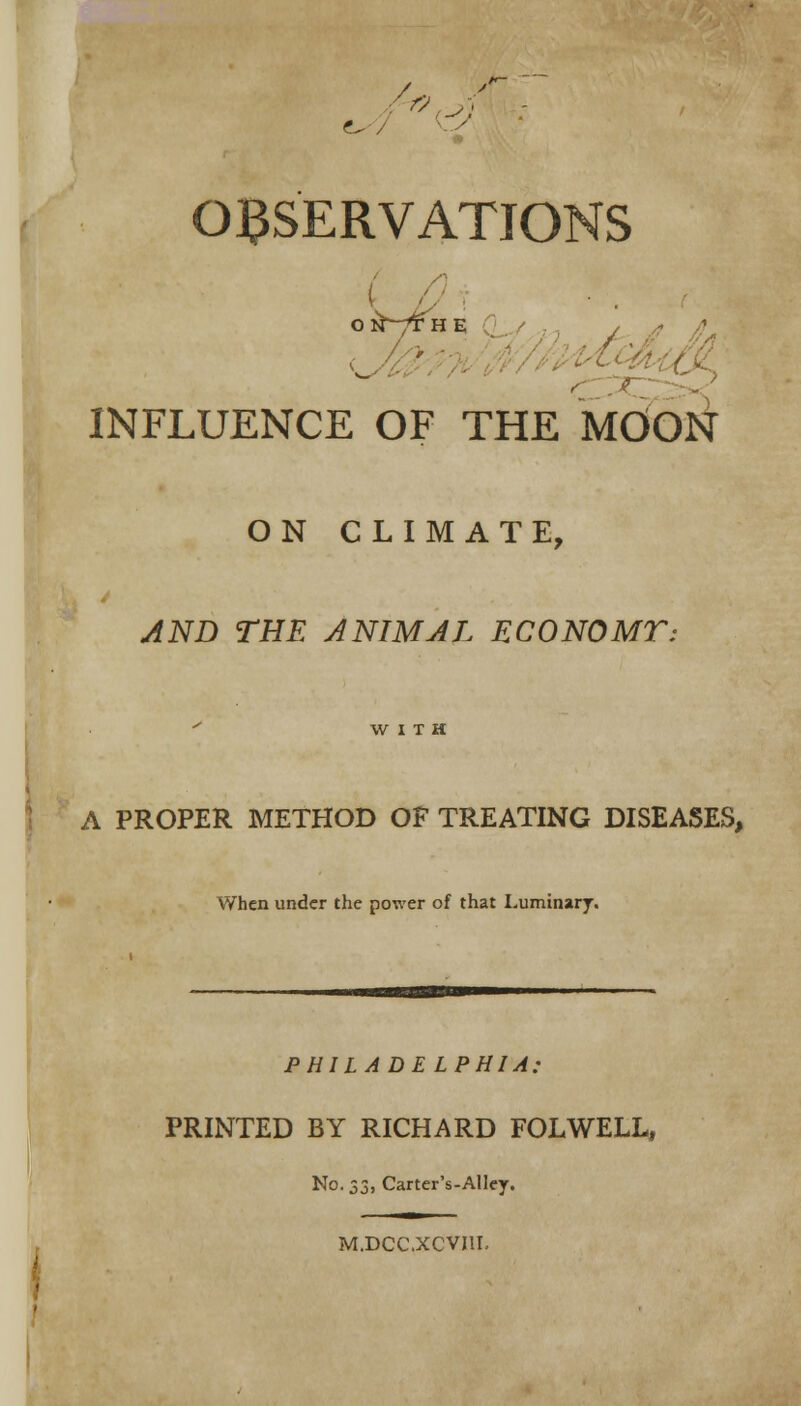 7 OBSERVATIONS INFLUENCE OF THE MOON ON CLIMATE, AND THE ANIMAL ECONOMT: WITH A PROPER METHOD OF TREATING DISEASES, When under the power of that Luminary. PHILADELPHIA: PRINTED BY RICHARD FOLWELL, No. 32, Carter's-AUey. M.DCC.XCVI1I.