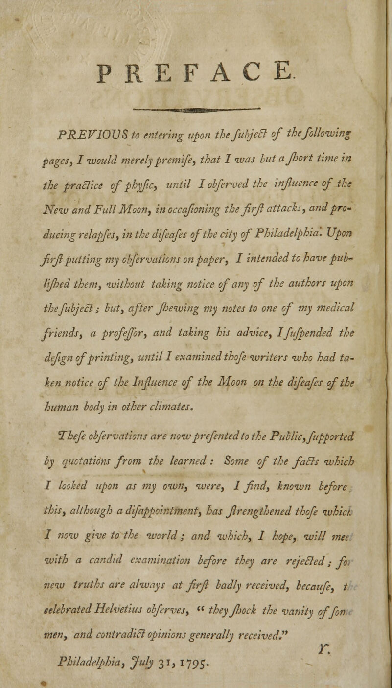 PREFACE PREVIOUS to entering upon the fuhjeB of the following pages; / would merely premife, that I was hut a port time in the practice of phyfc, until I obferved the influence of the New and FullMoon, inoccafoning the firfl attacks, and pro- ducing relapfes, in the difeafes of the city of Philadelphia. Upon firfl putting my obfervations on paper, I intended to have pub- liflhed them, without taking notice of any of the authors upon thefubjecl; but, after Jhewing my notes to one of my medical friends, a profeffor, and taking his advice, Ifufpended the defign of printing, until I examined thofe writers who had ta- ken notice of the Influence of the Moon on the difeafes of the human body in other climates. Thefe obfervations are nowprefentedto the Public, fupported by quotations from the learned : Some of the fuels which I looked upon as my own, were, 1 find, known before this, although a difappointment, has firengthened thofe whict. I now give to the world; and which, 1 hope, will met with a candid examination before they are rejecled; fo new truths are always at firfl badly received, becaufe, t telebrated Helvetius obferves,  they fljock the vanity offon men, and contradict opinions generally received r. Philadelphia, July 31, 1795.