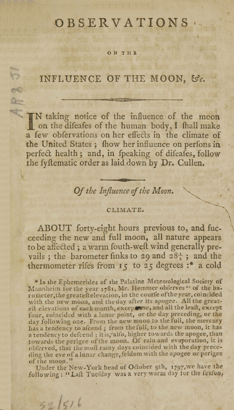 OBSERVATIONS ON THE INFLUENCE OF THE MOON, &c. IN taking notice of the influence of the mcon on the difeafes of the human body, I fhall make a few obfervations on her effects in the climate of the United States ; mow her influence on perfons in perfect health ; and, in fpeaking of difeafes, follow the fyftematic order as laid down by Dr. Cullen. Of the Influence of the Moon. \ CLIMATE. ABOUT forty-eight hours previous to, and fuc- ceeding the new and full moon, all nature appears to be affected ; a warm fouth-weft wind generally pre- vails ; the barometer links to 29 and 287 j and the thermometer rifes from 15 to 25 degrees :* a cold *In the Ephemerides of the Palatine Meteorological Society of Mannheim tor the year 1781, Mr. Hemmer obferves  of the ba- rometer.thegreateftelevation, in the courfe of the year, coincided with the new moon, and the clay after its apogee. All the great- e(t elevations of each month, excep«*ne, and all the leaft, except four, coincided with a lunar point, or the clay preceding, or the clay following one. From the new moon to the full, the mercury lias a tendency to afcend ; from the full, to the new moon, it has a tendency to defcend 5 it is, alio, higher towards the apogee, than towards the perigee of the moon. Of rain and evaporation, it is obferved, that the molt rainy days coincided with the day prece- ding the eve of a lunar change, feldom with the apogee or perigee of the moon. Under the New-York head of October 9th, i797,we have the following :  Laft Tuefday was a very warm day tor the feafoa.