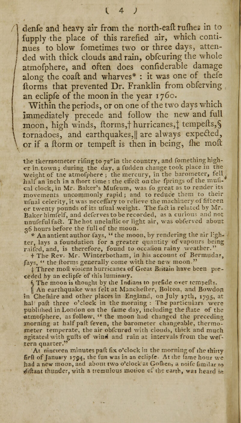 f\ denfe and heavy air from the north-eaft rufhes in to fupply the place of this rarefied air, which conti- f nues to blow fometimes two or three days, atten- I ded with thick clouds and rain, obfcuring the whole / atmofphere, and often does confiderable damage along the coaft and wharves* : it was one of thefe I ftorms that prevented Dr. Franklin from obferving I an eclipfe of the moon in the year 1760. 1 Within the periods, or on one of the two days which immediately precede and follow the new and full moon, high winds, ftorms,f hurricanes,} tempefts,§ \ tornadoes, and earthquakes,|| are always expected, \ or if a florai or tempeft is then in being, fhe moll the thermometer rifingto 72in the country, and fomething high- er in town; during the day, a fudden change took place in the Weight of tne atmofphere ; the mercury, in the barometer, fell^ half°an inch in a fhort time : the effeft on the fprings of the mufi- cal clock, in Mr. Baker's Mufeum, was Co great as to render its movements uncommonly rapid; and to reduce them to their ufual celerity, it was neceffary to relieve the machinery of fifteen or twenty pounds of its ufual weight. The fact is reluted by Mr. Baker himfelf, and deferves to be recorded, as a curious and not unufefulfaft. The hot unelafticor light air, was obferved about 36 hours before the full of the moon. * An antient author fays,  the moon, by rendering the air ligh- ter, lays a foundation for a greater quantity of vapours being railed, and, is therefore, found to occalion rainy weather. + The Rev. Mr. Winterbotham, in his account of Bermuda?, fays,  the ftorms generally come with the new moon. t Three mod violent hurricanes of Great Britain have been pre- ceded by an eclipfe of this luminary. ^ The moon is thought by the Indians to prefide over tempefts. |) An earthquake was felt at Manchefter, Bolton, and Bowdon in Chefhire and other places in England, on July 17th, 1795, at hal paft three o'clock in the morning : The particulars were publiihed in London on the fame day, including the ftate of the -atmofphere, as follow, '• the moon had changed the preceding morning at half paft feven, the barometer changeable, thermo- meter temperate, the air obfeured with clouds, thick and much agitated with gufts of wind and rain at intervals from the wef- tern quarter. At nineteen minutes paft fix o'clock in the morning of the thirty firfi of January 1704, the fun was in an eclipfe. At the fame hour we had a new moon, and about two o'clock at Gofhen, a noife fimilar to <fiftant thunder, with a tremulous motion of the earth, was heard in