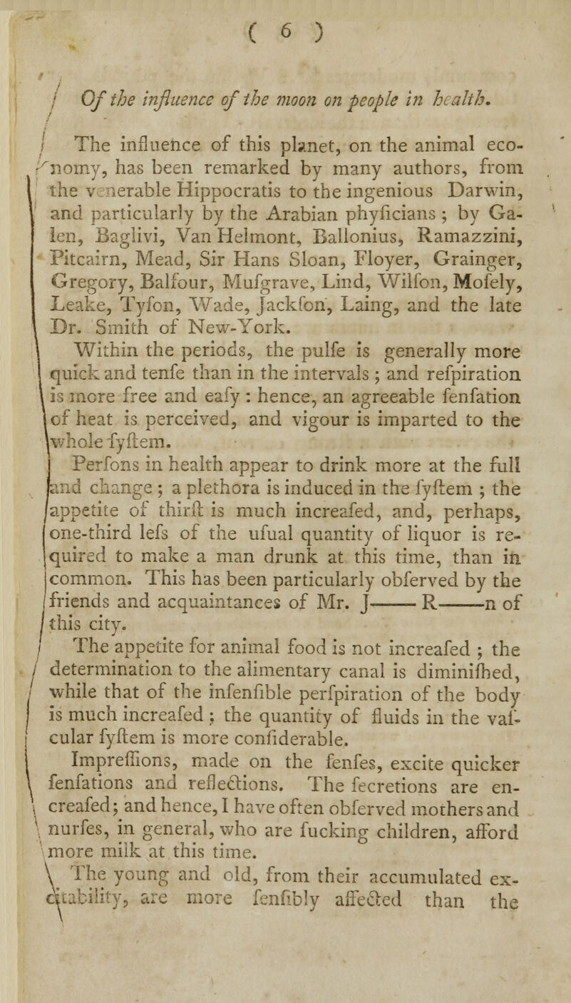 / Of the influence of the moon on people in health. I The influence of this planet, on the animal eco- 'nomy, has been remarked by many authors, from I the venerable Hippocratis to the ingenious Darwin, and particularly by the Arabian phylicians ; by Ga- len, Baglivi, Van Helmont, Ballonius, Ramazzini, Pitcairn, Mead, Sir Hans Sloan, Floyer, Grainger, Gregory, Balfour, Mufgrave, Lind, Wilfon, Mofely, Leake, Tyfon, Wade, Jackfon, Laing, and the late Dr. Smith of New-York. Within the periods, the pulfe is generally more quick and tenfe than in the intervals ; and refpiration is more free and eafy : hence, an agreeable fenfation of heat is perceived, and vigour is imparted to the whole fyflem. Perfons in health appear to drink more at the full and change ; a plethora is induced in the fyflem ; the appetite of thirfl is much increafed, and, perhaps, one-third lefs of the ufual quantity of liquor is re- quired to make a man drunk at this time, than in i common. This has been particularly obferved by the /friends and acquaintances of Mr. J R n of /this city. / The appetite for animal food is not increafed ; the / determination to the alimentary canal is diminifhed, | while that of the infenfible perfpiration of the body is much increafed ; the quantity of fluids in the vaf- cular fyflem is more considerable. ImprefTions, made on the fenfes, excite quicker i fenfations and reflections. The fecretions are en- \ creafed^and hence, I have often obferved mothers and \ nurfes, in general, who are fucking children, afford 'more miik at this time. \ The young and old, from their accumulated ex- citability, are more fenfibly affecled than the
