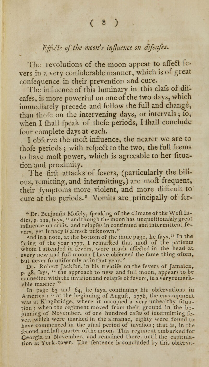 Effecls of the moon's influence on difeafes. The revolutions of the moon appear to affett fe- vers in a very confiderable manner, which is of great confequence in their prevention and cure. The influence of this luminary in this clafs of dif- eafes, is more powerful on one of the two days, which immediately precede and follow the full and change, than thofe on the intervening days, or intervals; fo, when I fhall fpeak of thefe periods, I mall conclude four complete days at each. I obferve the molt influence, the nearer we are to thofe periods; with refpedt to the two, the full feems to have mod power, which is agreeable to her fitua- tion and proximity. The firft attacks of fevers, (particularly the bili- ous, remitting, and intermitting,) are moil frequent, their fymptoms more violent, and more difficult to cure at the periods.* Vomits are principally of fer- *Dr. Benjamin Mofely, fpeaking of the climate of the Weft In- dies, p. 112, fays, and though the moon has unqueftionably great influence on crifis, and relapfes in continued and intermittent fe- vers, yet lunacy is almoft unknown. And in a note, at the bottom of the fame page, he fays, In the fpring of the year 1777, I remarked that moft of the patients whom I attended in fevers, were much affefted in the head at every new and full moon; I have obferved the fame thing often, but never fo uniformly as in that year. Dr- Robert Jackfon, in his treatife on the fevers of Jamaica, p. 58, fays,  the approach to new and full moon, appears to be connefted with the invafion and relapfe of fevers, ina veryremark- able manner. In page 63 and 64, he fays, continuing his obfervations in America ;  at the beginning of Auguft, 1778, the encampment was at Kingfbridge, where it occupied a very unhealthy fitua- tion ; when the regiment moved from their ground in the be- ginning of November, of one hundred cafes of intermitting fe- ver, which wen? marked in the almanac, eighty were found to have commenced in the ufual period of invalion; that is, in the fecond and laft quarter of the moon. This regiment embarked for Georgia in November, and remained there until the capitula- tion at York-town. The fentence is concluded by this obferva-