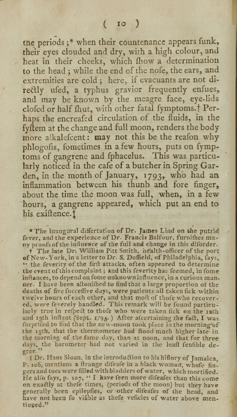 tne periods ;* when their countenance appears funk, their eyes clouded and dry, with a high colour, and heat in their cheeks, which fhow a determination to the head j while the end of the nofe, the ears, and extremities are cold ; here, if evacuants are not di- re&ly ufed, a typhus gravior frequently enfues, and may be known by the meagre face, eye-lids clofed or half fhut, with other fatal fymptoms.f Per- haps the encreafed circulation of the fluids, in the fyflem at the change and full moon, renders the body more alkalefcent: may not this be the reafon why phlogofis, fometimes in a few hours, puts on fymp- toms of gangrene and fphacelus. This was particu- larly noticed in the cafe of a butcher in Spring Gar- den, in the month of January, 1793, who had an inflammation between his thunb and fore finger, about the time the moon was full, when, in a few hours, a gangrene appeared, which put an end to his exiftence.J ♦The inaugural differtation of Dr. James Lind on the putrid fever, and the experience of Dr. Francis Balfour, furnifhes ma- ny proofs of the influence of the full and change in this diforder. t The late Dr-. William Pitt Smith, health-officer of the port of New-York, in a letter to Dr. S. Duffield, of Philadelphia,, fays,  the feverity of the firit attacks, often appeared to determine the event of this complaint; and this feverity has feemed, in fome inffances, to depend on fome unknown influence, in a curious man- ner. I have been aflonifhed to find that a large proportion of the deaths of five fucceffive days, were patients all taken fick within twelve houi3 of each other, and that molt of thofe who recover- ed, were feverely handled. This remark will be found particu- larly true in refpecl to thofe who were taken lick on the iath and 13th inftant (Sept. i95-) After afcertaining the facT, I wa? furprifed to find that the new-moon took place in the morning'of the 15th, that the thermometer had flood much higher late in the morning of the fame day, than at noon, and that for three days, the barometer had not varied in the leafl fenfible de- gree I Dr. Hans Sloan, in the introduction to his hiftory of Jamaica P. 106, mentions a ftrange difeafe in a black woman*, whofe fin- gers and toes were rilled with bladders of water, which mortified. He alio fays, p. 107,  I have feen more difeafes than this come on exactly at thefe times, (periods of the moon) but they have generally been epilepfies, or other difeafes of the head, and have not been fo vifible as thefe veficles of water above men- tiooed.
