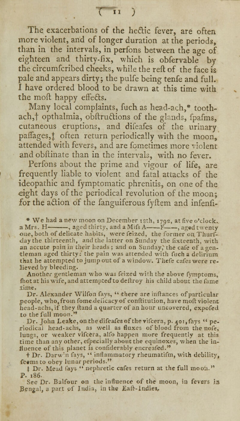 The exacerbations of the he&ic fever, are often more violent, and of longer duration at the periods, than in the intervals, in perfons between the age of eighteen and thirty-fix, which is obfervable by the circumfcribed cheeks, while the reft of the face is pale and appears dirty; the pulfe being tenfe and full. I have ordered blood to be drawn at this time with the mofl happy effects. Many local complaints, fuch as head-ach,# tooth- ach,f opthalmia, obftru&ions of the glands, fpafms, cutaneous eruptions, and difeafes of the urinary paffages,J often return periodically with the moon, attended with fevers, and are fometimes more violent and obflinate than in the intervals, with no fever. Perfons about the prime and vigour of life, are frequently liable to violent and fatal attacks of the ideopathic and fymptomatic phrenitis, on one of the eight days of the periodical revolution of the moon; for the action of the fanguiferous fyftem and infenfi- * We had a new moon on December isth, 1792, at five o'clock. a Mrs. H- , aged thirty, and a Mifs A F , aged twenty one, both of delicate habits, were feized, the former on Thurf- day the thirteenth, and the latter on Sunday the fixteenth, with an accute pain in their heads; and on Sunday^the cafe of a gen- tleman aged thirty:' the pain was attended with fuch a delirium that he attempted to jump out of a window. Thefe cafes were re- lieved by bleeding. Another gentleman who was feized with the above fymptoms, fhot at his wife, and attempted1 to deftroy his child about the fame time. Dr. Alexander Wilfon fays,  there are inftances of particular people, who, from fome delicacy of conftitution, have mod violent head-achs, if they ftand a quarter of an hour uncovered, expofed to the full moon.M Dr. John Leake,on the difeafes of the vifcera, p. 401,fays  pe- riodical head-achs, as well as fluxes of blood from the nofc, lungs, or weaker vifcera, alfo happen more frequently at this time than any other, efpecially about the equinoxes, when the in- fluence of this planet is confiderably encreafed. + Dr. Darw:n fays,  inflammatory rheumatifm, with debility, fe«msto obey lunar periods. t Dr. Mead fays  nephretic cafes return at the full moon.''' P. 186. See Dr. Balfour on the influence of the moon, in fevers 13 Bengal, a part of India, in the Eafr-Indies#