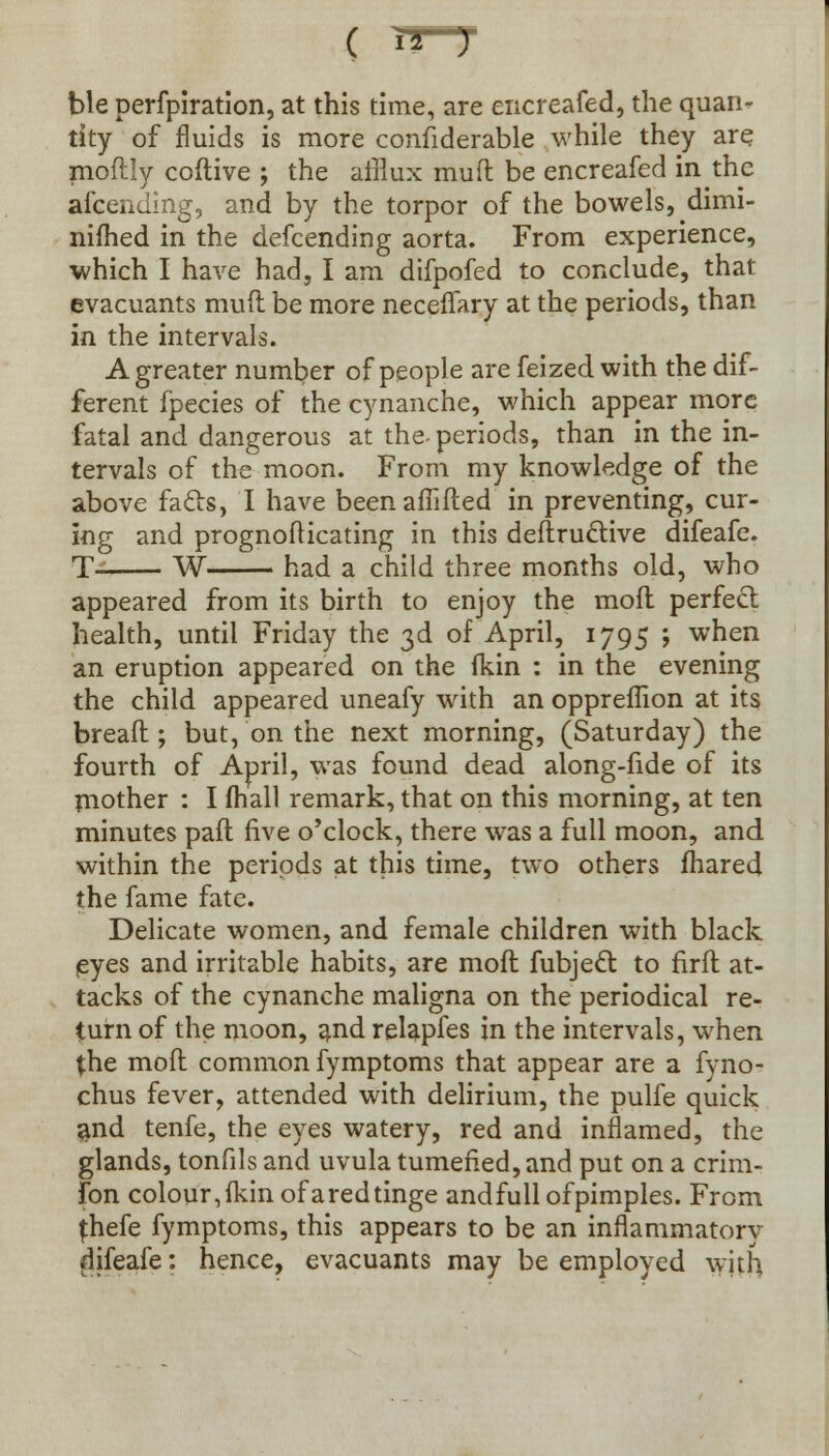( ble perfpiration, at this time, are encreafed, the quan- tity of fluids is more confiderable while they are moftly coftive ; the afflux mud be encreafed in the afcending, and by the torpor of the bowels, dimi- nifhed in the defcending aorta. From experience, which I have had, I am difpofed to conclude, that evacuants mud be more neceflary at the periods, than in the intervals. A greater number of people are feized with the dif- ferent fpecies of the cynanche, which appear more fatal and dangerous at the-periods, than in the in- tervals of the moon. From my knowledge of the above fads, I have beenafiided in preventing, cur- ing and prognodicating in this dedruftive difeafe. T- W had a child three months old, who appeared from its birth to enjoy the mod perfect health, until Friday the 3d of April, 1795 ; when an eruption appeared on the fkin : in the evening the child appeared uneafy with an oppreflion at its bread; but, on the next morning, (Saturday) the fourth of April, was found dead along-fide of its mother : I (hall remark, that on this morning, at ten minutes pad five o'clock, there was a full moon, and within the periods at this time, two others fhared the fame fate. Delicate women, and female children with black eyes and irritable habits, are mod fubjecT: to fird at- tacks of the cynanche maligna on the periodical re- turn of the moon, and relapfes in the intervals, when {he mod common fymptoms that appear are a fyno- chus fever, attended with delirium, the pulfe quick and tenfe, the eyes watery, red and inflamed, the glands, tonfils and uvula tumefied, and put on a crim- fon colour,fkin ofaredtinge andfullofpimples. From {hefe fymptoms, this appears to be an inflammatory difeafe: hence, evacuants may be employed with
