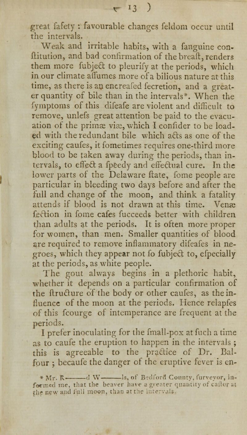 great fafety : favourable changes feldom occur until the intervals. Weak and irritable habits, with a fanguine con- stitution, and bad confirmation of the breaft, renders them more fubjecl to pleurify at the periods, which in our climate aiiumes more of a bilious nature at this time, as there is an encreafed lecretion, and a great- er quantity of bile than in the intervals*. When the fymptoms of this difeafe are violent and difficult to remove, unlefs great attention be paid to the evacu- ation of the primas vise, which I confider to be load- ed with the redundant bile which a£ls as one of the exciting caufes, it fometimes requires one-third more blood to be taken away during the periods, than in- tervals, to effecl: a fpeedy and effectual cure. In the lower parts of the Delaware ftate, fome people are particular in bleeding two days before and after the full and change of the moon, and think a fatality attends if blood is not drawn at this time. Venae fection in fome cafes fucceeds better with children than adults at the periods. It is often more proper for women, than men. Smaller quantities of blood are required to remove inflammatory difeafes in ne- groes, which they appear not fo fubjecl to, efpecially at the periods, as white people. The gout always begins in a plethoric habit, whether it depends on a particular confirmation of the ftructure of the body or other caufes, as the in- fluence of the moon at the periods. Hence relapfes of this fcourge of intemperance are frequent at the periods. I prefer inoculating for the fmall-pox at fuch a time as to caufe the eruption to happen in the intervals ; this is agreeable to the practice of Dr. Bal- four ; becaufe the danger of the eruptive fever is en- * ]VTr. R. (] W Is, of Bedford County, furveyor, in- formed me, that the beaver have a greater quantity of caftor ai {he new and full moon, than at the intervals,