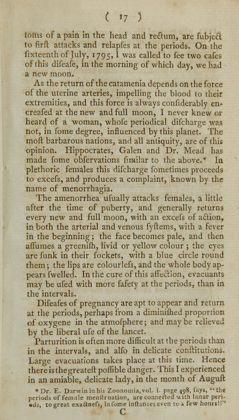 ( *7 ) toms of a pain in the head and reftum, are fubject to firft attacks and relapfes at the periods. On the fixteenth of July, 1795,1 was called to fee two cafes of this difeafe, in the morning of which day, we had a new moon* As the return of the catamenia depends on the force of the uterine arteries, impelling the blood to their extremities, and this force is always confiderably en- creafed at the new and full moon, I never knew or heard of a woman, whofe periodical difcharge was not, in fome degree, influenced by this planet. The moft barbarous nations, and all antiquity, are of this opinion. Hippocrates, Galen and Dr. Mead has made fome obfervations fimilar to the above.* In plethoric females this difcharge fometimes proceeds to excefs, and produces a complaint, known by the name of menorrhagia. The amenorrhea ufually attacks females, a little after the time of puberty, and generally returns every new and full moon, with an excefs of action, in both the arterial and venous fyftems, with a fever in the beginning; the face becomes pale, and then aiTumes a greenifh, livid or yellow colour ; the eyes are funk in their fockets, with a blue circle round them; the lips are colourlefs, and the whole body ap- pears fwelled. In the cure of this affection, evacuants may be ufed with more fafety at the periods, than in the intervals. Difeafes of pregnancy are apt to appear and return at the periods, perhaps from a diminifhed proportion of oxygene in the atmofphere; and may be relieved by the liberal ufe of the lancet. Parturition is often more difficult at the periods than in the intervals, and alfo in delicate conflitutions. Large evacuations takes place at this time. Hence there is the greateft poffible danger. This I experienced in an amiable, delicate lady, in the month of Auguft * Dr. E. Darwin in his Zoonomia,vol. i. page 498, fays, the periods of female menstruation, are connected with lunar peri- ads, to great exa&nefs, in fome inftanceseven tea few hours!!'' c