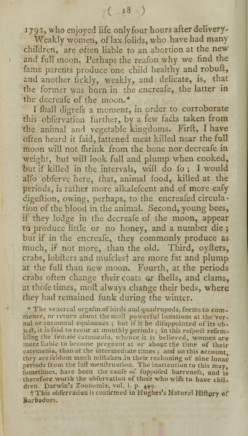 1792, who enjoyed life only four hours after delivery* Weakly women, of lax folids, who have had many children, are often liable to an abortion at the new and full moon. Perhaps the reafon why we find the fame parents produce one child healthy and robuft, and another fickly, weakly, and delicate, is, that the former was born in the encreafe, the latter in the decreafe of the moon.* 1 mall digrefs a moment, in order to corroborate this obfervation further, by a few facts taken from the animal and vegetable kingdoms. Firft, I have often heard it faid, fattened meat killed near the full moon will not fhrink from the bone nor decreafe in weight, but will look full and plump when cooked, but if killed in the intervals, will do fo ; I would alio obferve here, that, animal food, killed at the periods, is rather more alkalefcent and of more eafy digeftion, owing, perhaps, to the encreafed circula- tion of the blood in the animal. Second, young bees, if they lodge in the decreafe of the moon, appear to produce little or no honey, and a number die ; but if in the encreafe, they commonly produce as much, if not more, than the old. Third, oyfters, crabs, lobflers and mufclesf are more fat and plump at the full than new moon. Fourth, at the periods crabs often change their coats ox fhells, and clams, at thofe times, moft always change their beds, where they had remained funk during the winter. * The venereal orgafm of birds and quadrupeds, feemsto com- mence, or return about the molt powerful lunations at the ver- nal or autumnal equinoxes ; but if it be difappointed of its ob- ject, it is (aid to recur at monthly periods ; in this refpeel refem- oling the female catamenia, whence it is believed, women are more liable to become pregnant at or about the time of their catemenia, than at the intermediate times ; and on this account they arefeldom much millaken.in their reckoning of nine lunar periods from the lair menitruation. The inattention to this may Sometimes, have been the caufe of fuppofed barrenefs, and is therefore worth the obfervation of thofe who wifli to have chil- dren. Darwin's Zoonomia, vol. i. p. 499. t This obfervation if confirmed in Hughes's Natural Hiftpry of Barbadoes.