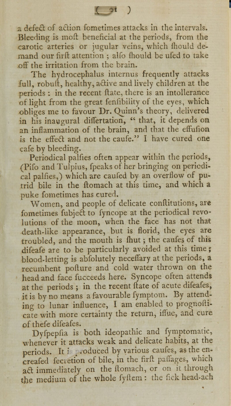 ( * ) a defect of action fometimes attacks in the intervals. Bleeding is moft beneficial at the periods, from the carotic arteries or jugular veins, which mould de- mand our firft attention ; alfo mould be ufed to take off the irritation from the brain. The hydrocephalus internus frequently attacks full, robuft, healthy, active and lively children at the periods : in the recent ftate, there is an intolerance of light from the great fenfibility of the eyes, which obliges me to favour Dr. Quinn's theory, delivered in his inaugural difiertation,  that, it depends on an inflammation of the brain, and that the effufion is the effect and not the caufe. I have cured one cafe by bleeding. Periodical palfies often appear within the periods, (Pifo and Tulpius, fpeaks of her bringing on periodi- cal palfies,) which are caufed by an overflow of pu- trid bile in the ftomach at this time, and which a puke fometimes has cured. Women, and people of delicate conftitutions, are fometimes fubject to fyncope at the periodical revo- lutions of the moon, when the face has not that death-like appearance, but is florid, the eyes are troubled, and the mouth is (hut; the caufes of this difeafe are to be particularly avoided at this time; blood-letting is abfolutely neceflary at the periods, a recumbent poflure and cold water thrown on the head and face fucceeds here. Syncope often attends at the periods ; in the recent ftate of acute difeafes, it is by no means a favourable fymptom. By attend- ing to lunar influence, I am enabled to prognofti- cate with more certainty the return, iflue, and cure of thefe difeafes. Dyfpepfia is both ideopathic and fymptomatic, whenever it attacks weak and delicate habits, at the periods. It :' x .oduced by various caufes, as the en- creafed fecvetion of bile, in the firft paflages, which act immediately on the ftomach, or on it through the medium of the whole fyftem : the fick head-ach