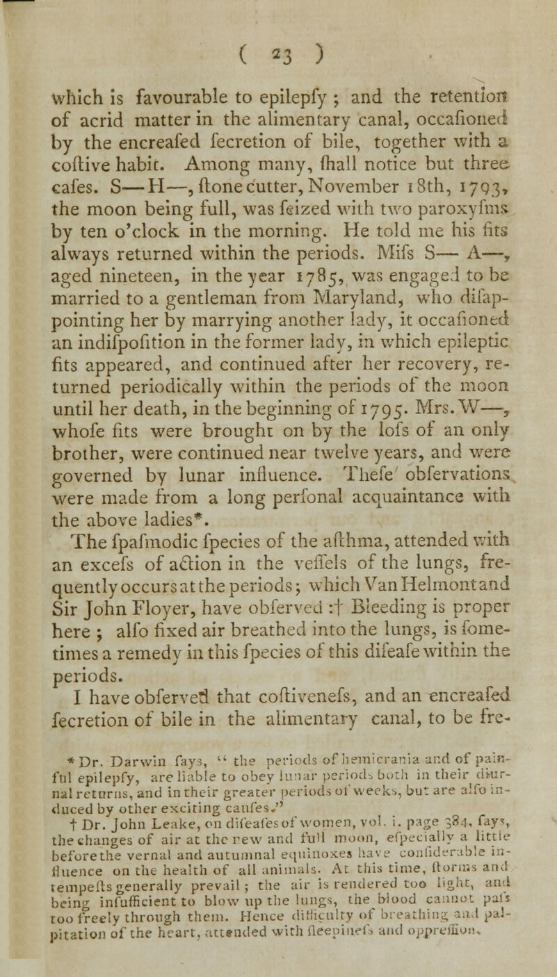 which is favourable to epilepfy ; and the retention of acrid matter in the alimentary canal, occafioned by the encreafed fecretion of bile, together with a coftive habit. Among many, (hall notice but three cafes. S—H—, {tonecutter, November 18th, 1793, the moon being full, was feized with two paroxyfms by ten o'clock in the morning. He told me his fits always returned within the periods. Mifs S— A—, aged nineteen, in the year 1785, was engaged to be married to a gentleman from Maryland, who difap- pointing her by marrying another lady, it occafioned an indifpofition in the former lady, in which epileptic fits appeared, and continued after her recovery, re- turned periodically within the periods of the moon until her death, in the beginning of 1795. Mrs. W—, whofe fits were brought on by the lofs of an only brother, were continued near twelve years, and were governed by lunar influence. Thefe obfervations were made from a long perfonal acquaintance with the above ladies*. The fpafmodic fpecies of the aflhma, attended with an excefs of action in the veiTels of the lungs, fre- quently occurs at the periods; which Van Helmont and Sir John Floyer, have obferved :f Bleeding is proper here ; alfo fixed air breathed into the lungs, is fome- times a remedy in this fpecies of this difeafe within the periods. I have obferved that coflivenefs, and an encreafed fecretion of bile in the alimentary canal, to be fre- * Dr. Darwin fays, the periods of hemicrania and of pain- ful epilepfy, are liable to obey lunar periods both in their diur- nal returns, and in their greater periods of weeks, but are alfo in- duced by other exciting caufes- t Dr. John Leake, on difeafes of women, vol. i. page 384. fays the changes of air at the new and full moon, especially a little before the vernal and autumnal equinoxes have confiderable in- fluence on the health of all animals. At this time, {tonus ami tempeitsgenerally prevail; the air is rendered too light, and being inefficient to blow up the lungs, the blood cannot pal's too freely through them. Hence difficulty of breathing and pal- pitation of the heart, attended with fltfepinefa and oppreffion.
