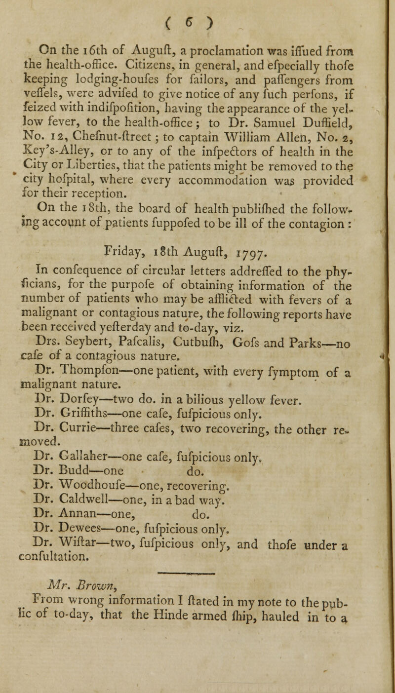 On the 16th of Auguft, a proclamation was ifiued from the health-office. Citizens, in general, and efpecially thofe keeping lodging-houfes for failors, and paffengers from veflels, were advifed to give notice of any fuch perfons, if feized with indifpofition, having the appearance of the yel- low fever, to the health-office; to Dr. Samuel Duffield, No. 12, Chefnut-ftreet; to captain William Allen, No. 2, Key's-Alley, or to any of the infpeclors of health in the City or Liberties, that the patients might be removed to the city hofpital, where every accommodation was provided for their reception. On the 18th, the board of health publifhed the follow, ing account of patients fuppofed to be ill of the contagion : Friday, 18th Auguft, 1797. In confequence of circular letters addreffed to the phy- ficians, for the purpofe of obtaining information of the number of patients who may be afflicted with fevers of a malignant or contagious nature, the following reports have been received yefterday and to-day, viz. Drs. Seybert, Pafcalis, Cutbulh, Gofs and Parks—no cafe of a contagious nature. Dr. Thompfon—one patient, with every fymptom of a malignant nature. Dr. Dorfey—two do. in a bilious yellow fever. Dr. Griffiths—one cafe, fufpicious only. Dr. Currie—three cafes, two recovering, the other re- moved. Dr. Gallaher—one cafe, fufpicious only. Dr. Budd—one do. Dr. Woodhoufe—one, recovering. Dr. Caldwell—one, in a bad way. Dr. Annan—one, do. Dr. Dewees—one, fufpicious only. Dr. Wiftar—two, fufpicious only, and thofe under a confultation. Mr. Brown, From wrong information I ftated in my note to the pub- lic of to-day, that the Hinde armed fhip, hauled in to a