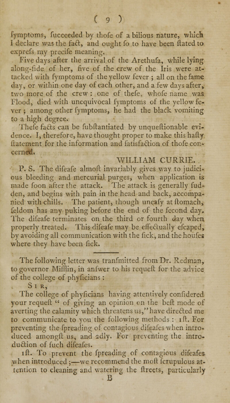 fymptoms, fucceeded by thofe of a bilious nature, which I declare was the fact, and ought fo to have been ftated to exprefs my precife meaning. Five days after the arrival of the Arethufa, while lying along-fide of her, five of the crew of the Iris were at- tacked with fymptoms of the yellow fever ; all on the fame day, or within one day of each other, and a few days after, two more of the crew : one of thefe, whofe name was Flood, died with unequivocal fymptoms of the yellow fe- ver ; among other fymptoms, he had the black vomiting to a high degree. Thefe facts can be fubflantiated by unqueflionable evi- dence. I, therefore, have thought proper to make this hafly ilatement for the information and fatisfaction of thofe con- cerned. WILLIAM CURRIE. P. S. The difeafe almoft invariably gives way to judici- ous bleeding and mercurial purges, when application is made foon after the attack. The attack is generally fud- den, and begins with pain in the head and back, accompa- nied with chills. The patient, though uneafy at ftomach, ieldom has any puking before the end of the fecond day. The difeafe terminates on the third or fourth day when properly treated. This difeafe may be effectually efcaped, by avoiding all communication with the fick, and the houfes where they have been fick. The following letter was tranfmitted from Dr. Redman, to governor Mifflin, in anfwer to his requeit for the advice, of the college of phyficians: S I R, The college of phyficians having attentively confidered your requefl  of giving an opinion on the Deft mode of averting the calamity which threatens us, have directed me to communicate to you the following methods : ift. For preventing the fpreading of contagious difeafes when intro- duced amongfl us, and adly. For preventing the intro- duction of fuch difeafes. ift. To prevent the fpreading of contagious difeafes when introduced ;—we recommend the moft fcrupulous at- tention to cleaning and watering the ftreets, particularly B