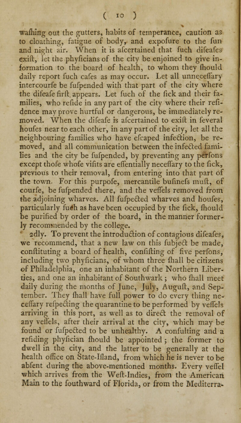 warning out the gutters, habits of temperance, caution a?> to cloathing, fatigue of body, and expofure to the fun and nieht air. When it is afcertained that fuch difeafes exift, let the phyficians of the city be enjoined to give in- formation to the board of health, to whom they mould daily report fuch cafes as may occur. Let all unneceffary intercourfe be fufpended with that part of the city where the difeafe firft. appears. Let fuch of the fick and their fa- milies, who refide in any part of the city where their refi- dence may prove hurtful or dangerous, be immediately re- moved. When the difeafe is afcertained to exifl: in feveral houfes near to each other, in any part of the city, let all the neighbouring families who have efcaped infection, be re- moved, and all communication between the infected fami- lies and the city be fufpended, by preventing any perfons except thofe whofe vifits are effentially neceffary to the fick, previous to their removal, from entering into that part of the town. For this purpofe, mercantile bufinefs muff, of courfe, be fufpended there, and the veffels removed from the adjoining wharves. All fufpecled wharves and houfes, particularly fu^h as have been occupied by the lick, mould be purified by order of the board, in the manner former- ly recommended by the college. 2dly. To prevent the introduction of contagious difeafes, we recommend, that a new law on this fubject be made, conflituting a board of health, confifling of five perfons, including two phyficians, of whom three fhali be citizens of Philadelphia, one an inhabitant of the Northern Liber- ties, and one an inhabitant of Southwark ; who mall meet daily during the months of June, July, Auguft, and Sep- tember. They fhall have full power to do every thing ne- ceffary reflecting the quarantine to be performed by veffels arriving in this port, as well as to direct the removal of any veffels, after their arrival at the city, which may be found or fufpected to be unhealthy. A confulting and a refiding phyfician mould be appointed ; the former to dwell in the city, and the latter to be generally at the health office on State-Ifland, from which he is never to be abfent during the above-mentioned months. Every veffel which arrives from the Weft-Indies, from the American Main to the fouthward of Florida, or from the Mediterra-