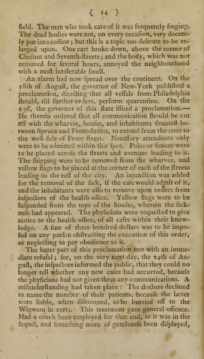 ( »4 ) field. The man who took care of it was frequently fmging. The dead bodies were not, on every occafion, very decent- ly put into coffins ; but this is a topic too delicate to be en- larged upon. One cart broke down, above the corner of Chefnut and Seventh-ftreets; and the body, which was not removed for feveral hours, annoyed the neighbourhood with a moil intolerable fmell. An alarm had now fpread over the continent. On the 18th of Auguft, the governor of New-York published a proclamation, directing that all veffels from Philadelphia fhould, till further orders, perform quarantine. On the 23d, the governor of this ftate ilfued a proclamation.— He therein ordered that all communication mould be cut off with the wharves, houfes, and inhabitants fituated be- tween Spruce and Front-dreets, to extend from the river to the welt fide of Front ftreet. Neceflary attendants only were to be admitted within this fpot. Pole.* or fences were to be placed acrofs the ftreets and avenues leading to it. The fnipping were to be removed from the wharves, and yellow flags to be placed at the corner of each of the ftreets leading to the reft of the city. An injunction was added for the removal of the fick, if the cafe would admit of it, and the inhabitants were alfo to remove upon orders from infpe&ors of the health office. Yellow flags were to be fufpended from the tops of the houfes, wherein the fick- nefs had appeared. The phyficians were requefted to give notice to the health office, of all cafes within their know- ledge. A fine of three hundred dollars was to be impo- fed on any perfon obftructing the execution of this order, or neglecting to pay obedience to it. The latter part of this proclamation met with an imme- diate refufal; for, on the very next day, the 14th. of Au- guft, the infpeclors informed the public, that they could no longer tell whether any new cafes had occurred, becaufe the phyficians had not given them any communications. A mifunderftanding had taken place : The doctors declined to name the number of their patients, becaufe the latter were liable, when difcovered, to be hurried off to the Wigwam in carts. This treatment gave general offence. Had a coach been employed for that end, as it was in the fcqucl, and fcmething more of gentlenefs been difplayed,