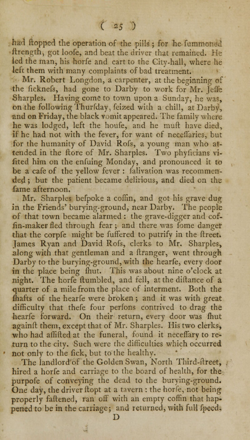 had flopped the operation of the pills ; for he fummc: ftrength, got loofe, and beat the driver that remained. He led the man, his horfe and cart to the Gity-hall, where he lefc them with many complaints of bad treatment. Mr. Robert Longdon, a carpenter, at the beginning of the ficknefs, had gone to Darby to work for Mr. Jefle Sharpies. Having come to town upon a Sunday, he was, on the following Thurfday, feized with a chill, at Darby, and on Friday, the black vomit appeared. The family where he was lodged, left the houfe, and he muft have died, if he had not with the fever, for want of neceiTaries, but for the humanity of David Rofs, a young man who at- tended in the (tore of Mr. Sharpies. Two phyfidans vi- fited him on the enfuing Monday, and pronounced it to be a cafe of the yellow fever : falivation was recommen- ded ; but the patient became delirious, and died on the fame afternoon. Mr. Sharpies befpoke a coffin, and got his grave dug in the Friends' burying-ground, near Darby. The people of that town became alarmed : the grave-digger and cof- fin-maker fled through fear; and there was feme danger that the corpfe might be fuflered to putrify in the ftreet. James Ryan and David Rofs, clerks to Mr. Sharpies, along with that gentleman and a ftranger, went through Darby to the burying-ground, with the hearfe, every door in the place being fhut. This was about nine o'clock at night. The horfe (tumbled, and fell, at the diftance of a quarter of a mile from the place of interment. Both the fhafts of the hearfe were broken ; and it was with great difficulty that thefe four perfons contrived to drag the hearfe forward. On their return, every door was fhut againft them, except that of Mr. Sharpies. His two clerks, who had affifted at the funeral, found it neceffary to re- turn to the city. Such were the difficulties which occurred not only to the fick, but to the healthy. The landlord'of the Golden Swan, North Third-itreet, hired a horfe and carriage to the board of health, for the purpofe of conveying the dead to the burying-ground. One day, the driver ftopt at a tavern : the horfe, not being properly fattened, ran off with an empty coffin that hap- pened to be in the carnage; and returned, with full fpeed, D