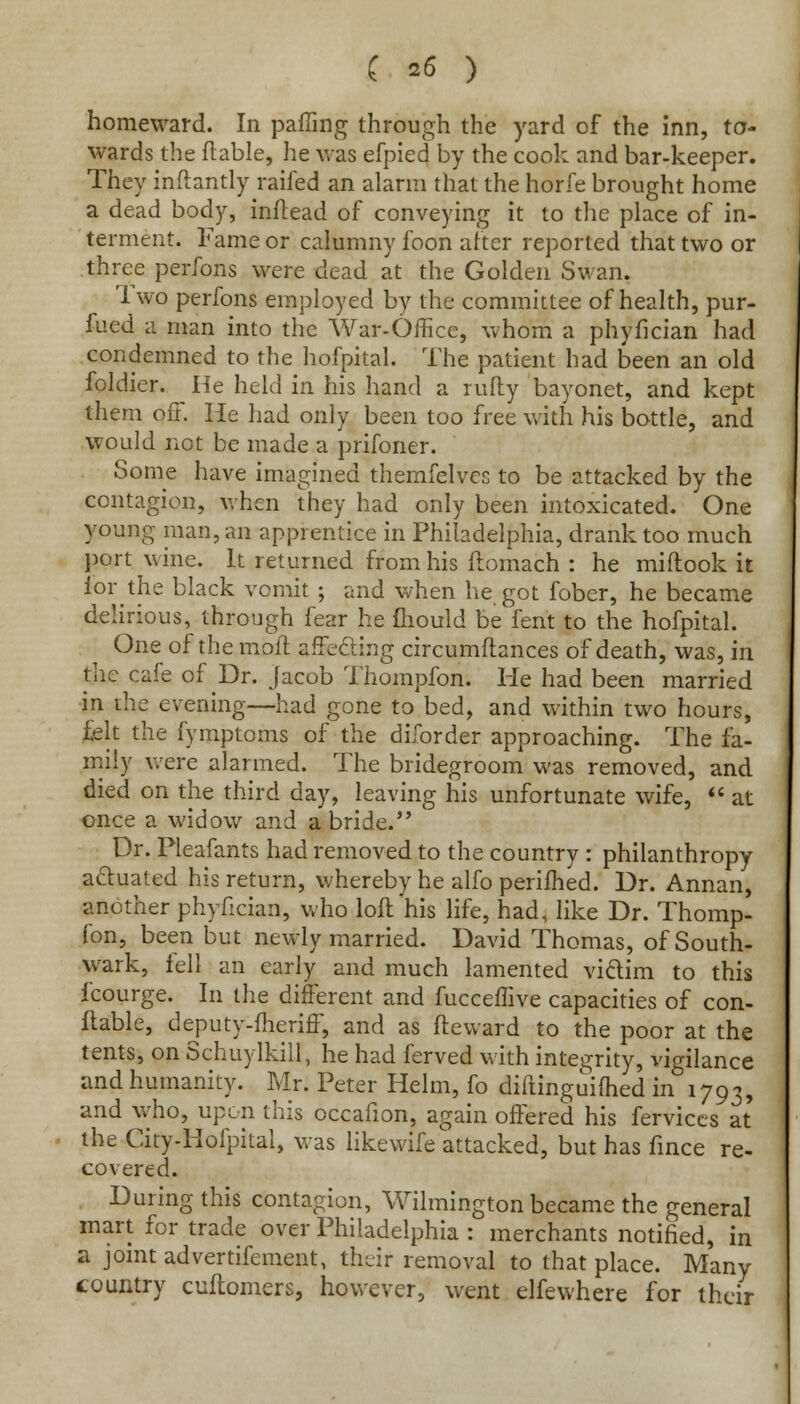 homeward. In paffing through the yard of the inn, to- wards the ftable, he was efpied by the cook and bar-keeper. They inftantly railed an alarm that the horfe brought home a dead body, inftead of conveying it to the place of in- terment. Fame or calumny foon after reported that two or three perfons were dead at the Golden Swan. 1 wo perfons employed by the committee of health, pur- fued a man into the War-Office, whom a phyfician had condemned to the hofpital. The patient had been an old foldier. He held in his hand a nifty bayonet, and kept them off. He had only been too free with his bottle, and would not be made a prifoner. Some have imagined themfelvec to be attacked by the contagion, when they had only been intoxicated. One young man, an apprentice in Philadelphia, drank too much port wine. It returned from his ftomach : he miftook it for the black vomit ; and when he got fober, he became delirious, through fear he fliould be fent to the hofpital. One of the moft affecting circumftances of death, was, in the cafe of Dr. Jacob Thompfon. He had been married in the evening—had gone to bed, and within two hours, felt the fymptoms of the diforder approaching. The fa- mily were alarmed. The bridegroom was removed, and died on the third day, leaving his unfortunate wife,  at once a widow and a bride. Dr. Pleafants had removed to the country : philanthropy actuated his return, whereby he alfo perifhed. Dr. Annan, another phyfician, who loft his life, had, like Dr. Thomp- fon, been but newly married. David Thomas, ofSouth- wark, fell an early and much lamented victim to this fcourge. In the different and fucceffive capacities of con- ftable, deputy-fheriff, and as fteward to the poor at the tents, on Schuylkill, he had ferved with integrity, vigilance and humanity. Mr. Peter Helm, fo diftinguifhed in 1793, and who, upon this occafion, again offered his fervices at the City-Hofpital, was likewife attacked, but has fince re- covered. During this contagion, Wilmington became the general mart for trade over Philadelphia : merchants notified, in a joint advertifement, their removal to that place. Many country cuftomers, however, went elfewhere for their