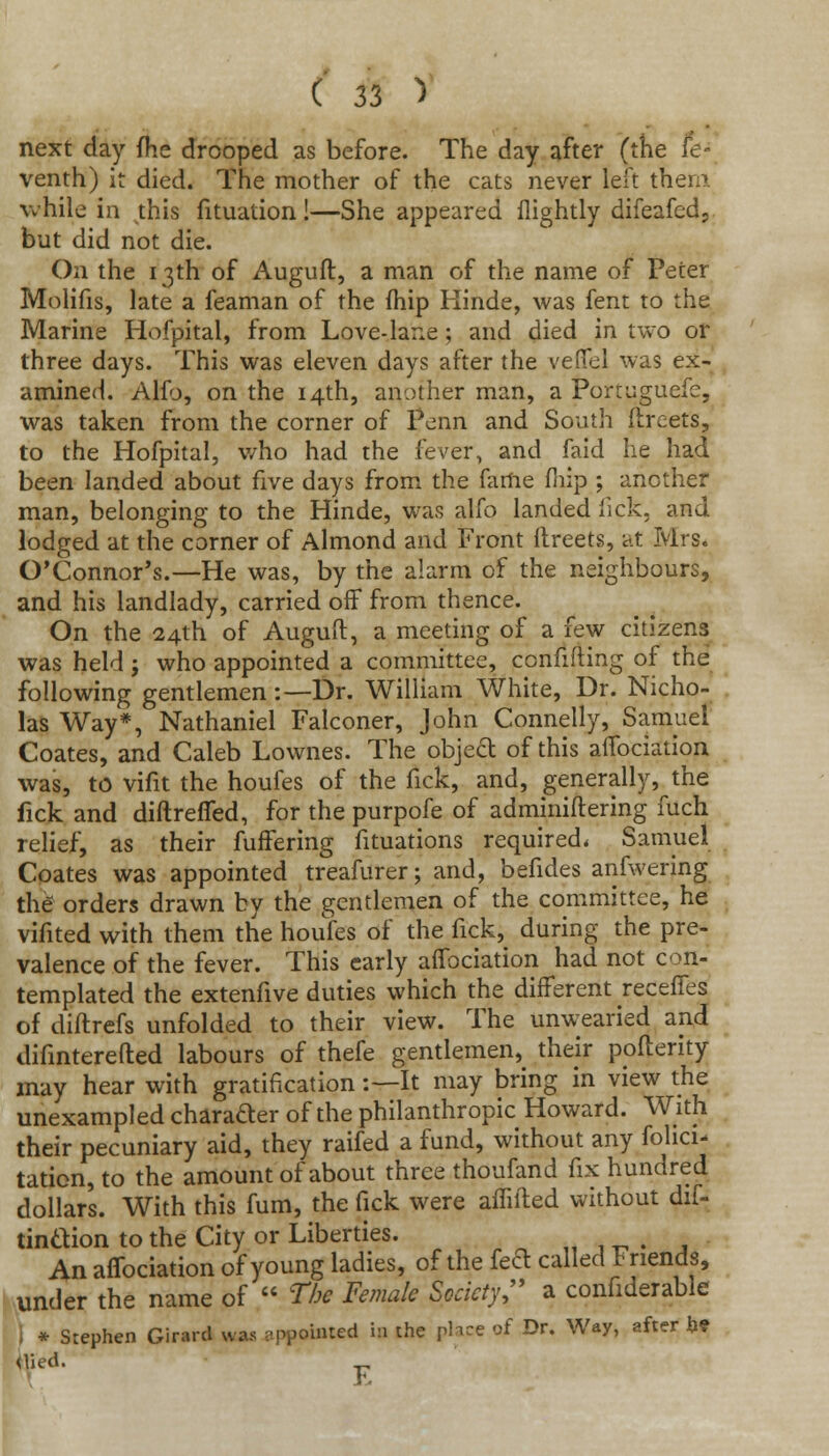 next day fhe drooped as before. The day after (the fe- venth) it died. The mother of the cats never left them. while in this fituation!—She appeared nightly difeafed, but did not die. On the 13th of Auguft, a man of the name of Peter Molifis, late a feaman of the fhip Kinde, was fent to the Marine Hofpital, from Love-lane ; and died in two or three days. This was eleven days after the veffel was ex- amined. Alfo, on the 14th, another man, a Portuguefe, was taken from the corner of Penn and South ftreets, to the Hofpital, v/ho had the fever, and faid he had been landed about five days from the fame fnip ; another man, belonging to the Hinde, was alfo landed lick, and lodged at the corner of Almond and Front flreets, at Mrs. O'Connor's.—He was, by the alarm of the neighbours, and his landlady, carried off from thence. On the 24th of Auguft, a meeting of a few citizens was held ; who appointed a committee, confiding of the following gentlemen:—Dr. William White, Dr. Nicho- las Way*, Nathaniel Falconer, John Connelly, Samuel Coates, and Caleb Lownes. The objeft of this affociation was, to vifit the houfes of the fick, and, generally, the fick and diftreffed, for the purpofe of adminiftering fuch relief, as their fuffering fituations required. Samuel Coates was appointed treafurer; and, befides anfwering the orders drawn by the gentlemen of the committee, he vifited with them the houfes of the fick, during the pre- valence of the fever. This early affociation had not con- templated the extenfive duties which the different receffes of diftrefs unfolded to their view. The unwearied and difinterefted labours of thefe gentlemen, their pofterity may hear with gratification:—It may bring in view the unexampled charafter of the philanthropic Howard. With their pecuniary aid, they raifed a fund, without any felici- tation, to the amount of about three thoufand fix hundred dollars. With this fum, the fick were affifted without dif- tinaion to the City or Liberties. . An affociation of young ladies, of the feft called Friends, under the name of  The Female Society, a confiderable i * Stephen Girard nuu appointed is the place of Dr. Way, after he <Vied. F.