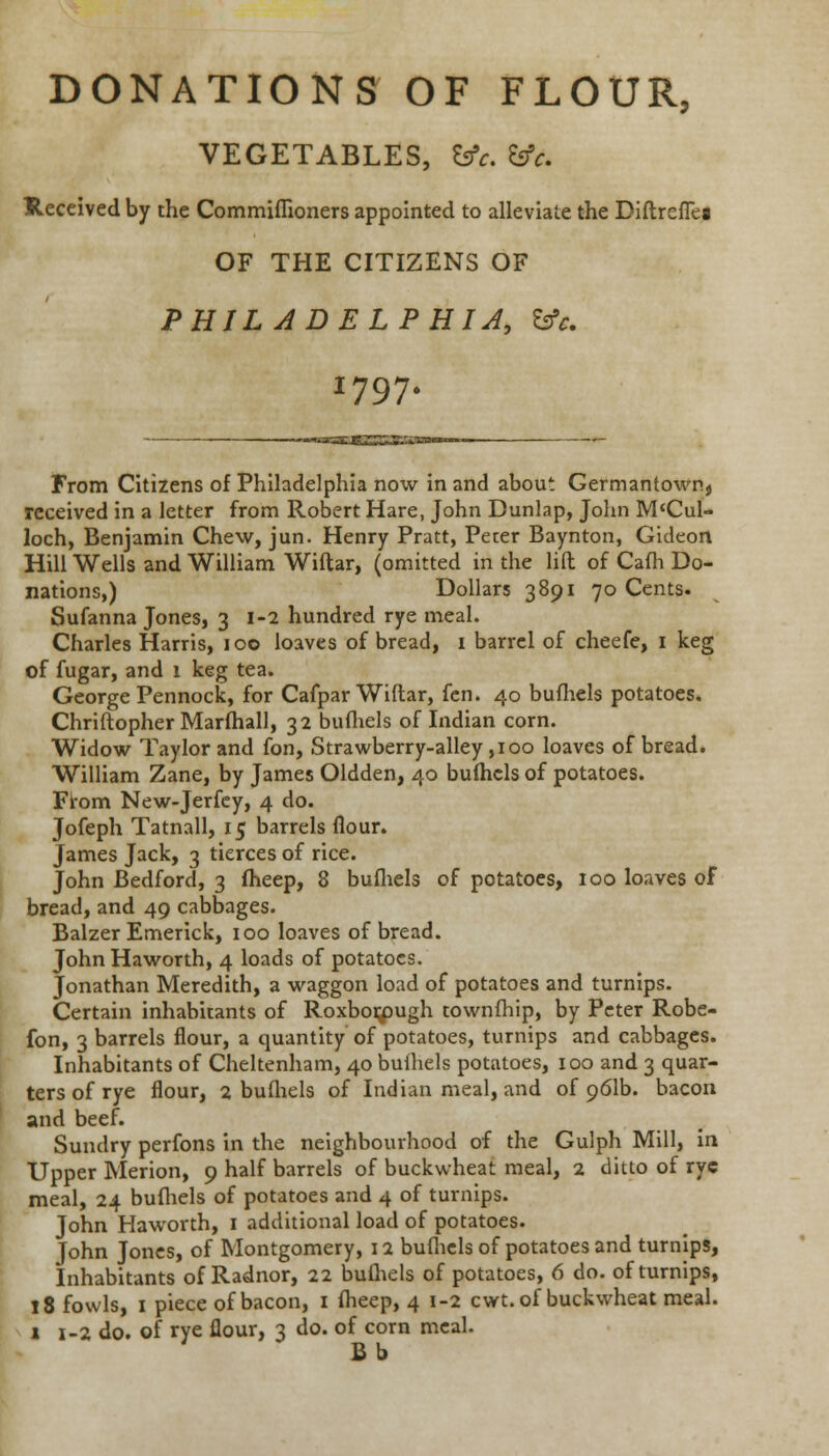 DONATIONS OF FLOUR, VEGETABLES, fcrV. &V. Received by the Commiflioners appointed to alleviate the DiftrcfTeg OF THE CITIZENS OF PHILADELPHIA, &V. I797. 'JCSSK'g*'' From Citizens of Philadelphia now in and about Germantown, received in a letter from Robert Hare, John Dunlap, John M'Cul- loch, Benjamin Chew, jun. Henry Pratt, Peter Baynton, Gideon Hill Wells and William Wiftar, (omitted in the lift of Cafh Do- nations,) Dollars 3891 70 Cents. Sufanna Jones, 3 1-2 hundred rye meal. Charles Harris, 100 loaves of bread, 1 barrel of cheefe, 1 keg of fugar, and 1 keg tea. George Pennock, for Cafpar Wiftar, fen. 40 bufhels potatoes. Chriftopher Marfhall, 32 bufhels of Indian corn. Widow Taylor and fon, Strawberry-alley ,100 loaves of bread. William Zane, by James Oldden, 40 bufhels of potatoes. From New-Jerfey, 4 do. Jofeph Tatnall, 15 barrels flour. James Jack, 3 tierces of rice. John Bedford, 3 fheep, 8 bufhels of potatoes, 100 loaves of bread, and 49 cabbages. Balzer Emerick, 100 loaves of bread. John Haworth, 4 loads of potatoes. Jonathan Meredith, a waggon load of potatoes and turnips. Certain inhabitants of Roxborpugh townfhip, by Peter Robe- fon, 3 barrels flour, a quantity of potatoes, turnips and cabbages. Inhabitants of Cheltenham, 40 bufhels potatoes, 100 and 3 quar- ters of rye flour, 2 bufhels of Indian meal, and of 961b. bacon and beef. Sundry perfons in the neighbourhood of the Gulph Mill, in Upper Merion, 9 half barrels of buckwheat meal, 2 ditto of rye meal, 24 bufhels of potatoes and 4 of turnips. John Haworth, 1 additional load of potatoes. John Jones, of Montgomery, 12 bufhels of potatoes and turnips, Inhabitants of Radnor, 22 bufhels of potatoes, 6 do. of turnips, 18 fowls, 1 piece of bacon, 1 fheep, 4 1-2 cwt. of buckwheat meal. 1 1-2 do. of rye flour, 3 do. of corn meal. Bb