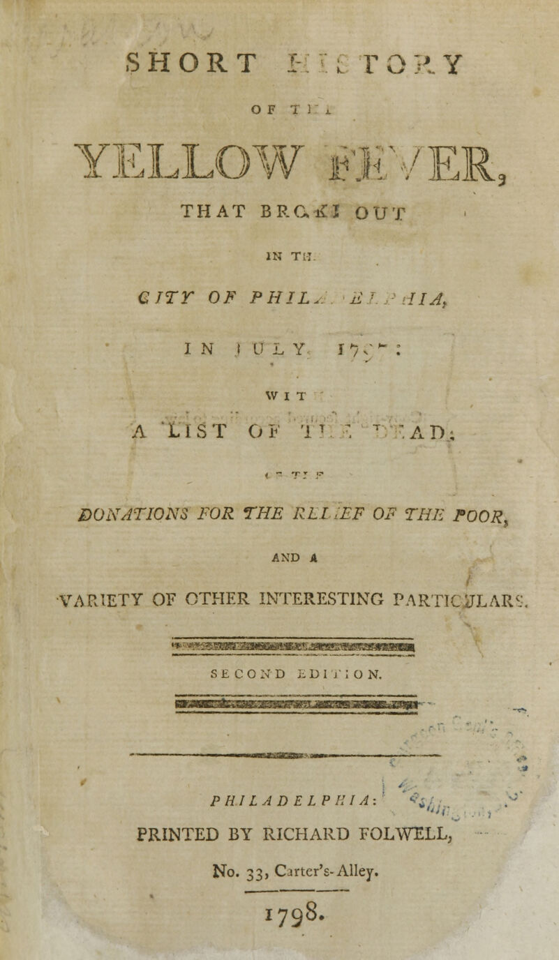 OF T 1 YELLOW jHji'/E THAT BRGiU OUT 3 IN TM. GJTT OF PHIL. EI dIAt in i u l y n;^ : WIT _ A LIST OF IV > T AD; DONATIONS FOR THE RLI <FF OF THE POOR, AND A VARIETY OF OTHER INTERESTING PARTICULARS, SECOND EDITION. PHILADELPHIA: PRINTED BY RICHARD FOLWELL, No. 33, Carter's-Alley. 1798.