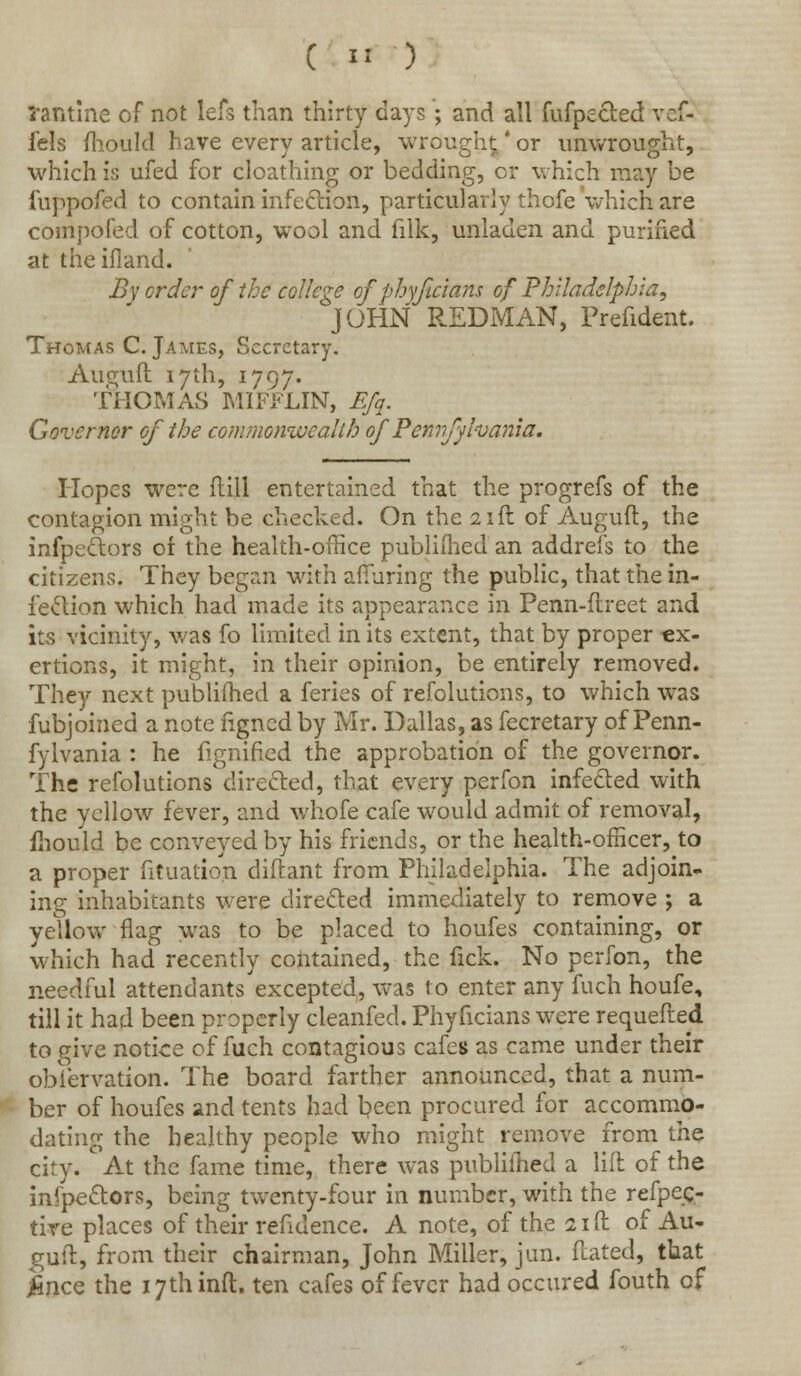 ( ■) *antine of not lefs than thirty days • and all fufpedted vef- fels mould have every article, wrought*or unwrought, which is ufed for cloathing or bedding, or which may be fuppofed to contain infection, particularly thofe which are compofed of cotton, wool and filk, unladen and purified at theifland. By order of the college of phyjicians of Philadelphia, JOHN REDMAN, Prefident. Thomas C. James, Secretary. Auejuft 17th, 1797. THOMAS MIFFLIN, Efq. Governor of the commonwealth of Pennsylvania. Hopes were ftill entertained that the progrefs of the contagion might be checked. On the 21ft of Auguft, the infpedtors of the health-office published an addrefs to the citizens. They began with alluring the public, that the in- fection which had made its appearance in Penn-ftreet and its vicinity, was fo limited in its extent, that by proper ex- ertions, it might, in their opinion, be entirely removed. They next publifhed a feries of refolutions, to which was fubjoined a note figned by Mr. Dallas, as fecretary of Penn- fyivania : he fignified the approbation of the governor. The refolutions directed, that every perfon infected with the yellow fever, and whofe cafe would admit of removal, mould be conveyed by his friends, or the health-officer, to a proper fituation diftant from Philadelphia. The adjoin* ing inhabitants were directed immediately to remove ; a yellow flag was to be placed to houfes containing, or which had recently contained, the lick. No perfon, the needful attendants excepted, was to enter any fuch houfe, till it had been properly cleanfed. Phyficians were requefted to give notice of fuch contagious cafes as came under their obiervation. The board farther announced, that a num- ber of houfes and tents had been procured for accommo- dating the healthy people who might remove from the city. At the fame time, there was publifhed a lift of the inspectors, being twenty-four in number, with the refpec- tive places of their refidence. A note, of the 21ft of Au- guft, from their chairman, John Miller, jun. ftated, that ince the 17th inft. ten cafes of fever had occured fouth of