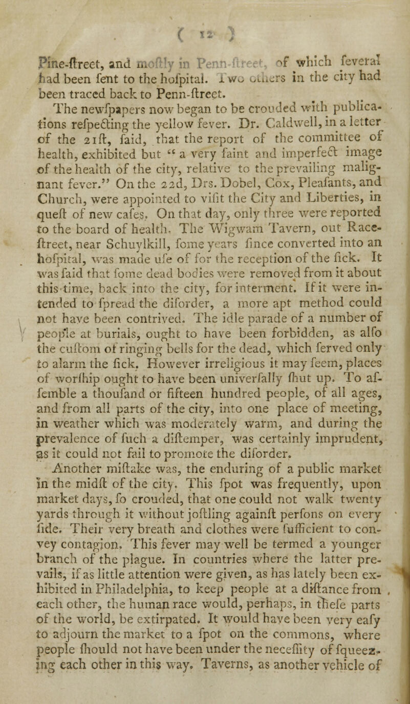Pine-ftreet, and moftly in Penn-ftr ^f which feveral had been fent to the hofpital. x wo others in the city had been traced back to Penn-flreet. The newfpapers now began to be crouded with publica- tions refpedting the yellow fever. Dr. Caldwell, in a letter of the 21 ft, faid, that the report of the committee of health, exhibited but a very faint and imperfect image of the health of the city, relative to the prevailing malig- nant fever. On the 22d, Drs. Dobel, Cox, Pleafants, and Church, were appointed to vifit the City and Liberties, in queft of new cafes.. On that day, only three were reported to the board of health- The Wigwam Tavern, out^ Race- ftreet, near Schuylkill, feme years fince converted into an hofpital, was made life of for the reception of the fick. It was faid that fome dead bodies were removed from it about thistime, back into the city, for interment. If it were in- tended to fpread the diforder, a more apt method could not have been contrived. The idle parade of a number of people at burials, ought to have been forbidden, as alfo the cuftbrri of ringing bells for the dead, which ferved only to alarm the fick. However irreligious it may feem, places of worfhip ought to have been univerfally fhut up. To af- femble a thoufand or fifteen hundred people, of all ages, and from all parts of the city, into one place of meeting, in weather which was moderately warm, and during the prevalence of fuch a diftemper, was certainly imprudent, as it could not fail to promote the diforder. Another miftake was, the enduring of a public market in the midfl of the city. This fpot was frequently, upon market days, fo crouded, that one could not walk twenty yards through it without joflling againft perfons on every lide. Their very breath and clothes were fufficient to con- vey contagion. This fever may well be termed a younger branch of the plague. In countries where the latter pre- vails, if as little attention were given, as has lately been ex- hibited in Philadelphia, to keep people at a diftance from each other, the human race would, perhaps, in thefe parts of the world, be extirpated. It would have been very eafy to adjourn the market to a fpot on the commons, where people mould not have been under the neceffity offqueez- ing each other in this way. Taverns, as another vehicle of