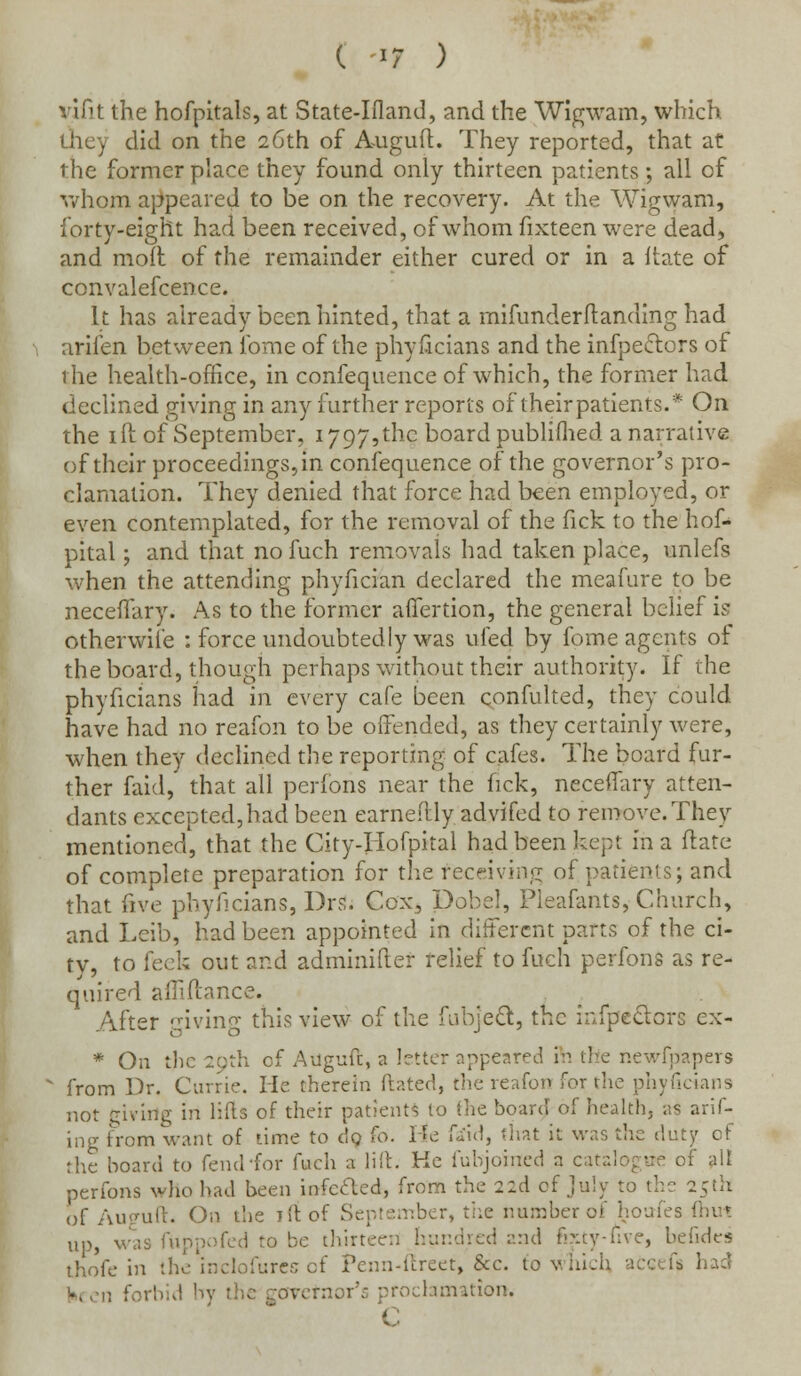 vifit the hofpitals, at State-Iiland, and the Wigwam, which u'icy did on the 26th of Auguft. They reported, that at the former place they found only thirteen patients ; all of whom appeared to be on the recovery. At the Wigwam, forty-eight had been received, of whom fixteen were dead, and molt of the remainder either cured or in a ftate of convalefcence. It has already been hinted, that a mifunderftanding had arifen between lbme of the phyficians and the infpectors of the health-office, in confequence of which, the former had declined giving in any further reports of theirpatients.* On the id of September, 1797,the board publifhed a narrative of their proceedings, in confequence of the governor's pro- clamation. They denied that force had been employed, or even contemplated, for the removal of the fick to the hof- pital; and that no fuch removals had taken place, unlefs when the attending phyfician declared the meafure to be neceffary. As to the former affertion, the general belief is otherwise : force undoubtedly was ufed by fome agents of the board, though perhaps without their authority. If the phyficians had in every cafe been confulted, they could have had no reafon to be offended, as they certainly were, when they declined the reporting of cafes. The board fur- ther faid, that all perforis near the fick, neceffary atten- dants excepted,had been earnedly advifed to remove.They mentioned, that the City-Iiofpital had been kept in a ftate of complete preparation for the receiving of patients; and that five phyficians, Drs. Cox, Dobel, Pleafants, Church, and Leib, had been appointed in different parts of the ci- ty, to feck out and adminifter relief to fuch perfons as re- quired afiiftance. After giving this view of the fubjeft, the infpe&ors ex- * On the 29th of Allguft, a letter appeared lewfpapers from Dr. Carrie. He therein dated, the reafon for the phyficians not glvirtg in lifts of their patients to the board of health, as arif- ing from want of time to do (0. He faid, that it was the duty of the board to fend-for fuch a lilt. He i'uhjoined a catalogue of all perfons who had been infcclcd, from the 22d of July to the 25th of Auguft. On the Til of September, the number of houfes (hut up, was fuppofed to be thirteen hundred and fixty-five, befides thofe in the inclofures of Penn-ftreet, &c. to which accefs had v the zo\ reclamation.