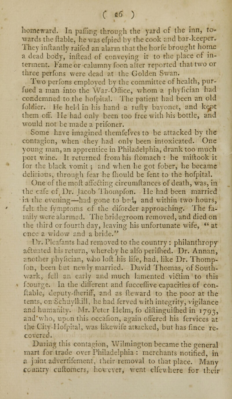homeward. In pafiing through the yard of the inn, to- wards the liable, he was efpied by the cook and bar-keeper. They inftantly raifed an alarm that the horfe brought home a dead body, inftead of conveying it to the place of in- terment. Fame or calumny foon alter reported that two or three perfons were dead at the Golden Swan. Two perfons employed by the committee of health, pur- fued a man into the War-Office, whom a phyfician had condemned to the hofpital. The patient had been an old foldier. He held in his hand a nifty bayonet, and ke^t them off. He had only been too free with his bottle, and would not be made a prifoner. Some have imagined themfefves to be attacked by the contagion, when they had only been intoxicated. One young man, an apprentice in Philadelphia, drank too much port wine. It returned from his flomach : he miftook it for the black vomit ; and when he got fober, he became delirious, through fear he mould be fent to the hofpital. One of the mod affecting circumftances of death, was, in the cafe of, Dr. Jacob Thompfon. lie had been married • in the evening—had gone to bed, and within two hours, feh the fymptoms cf the diforder approaching. The fa- mily were alarmed. The bridegroom removed, and died on the third or fourth day, leaving his unfortunate wife, at ence a widow and a bride. Dr. Pleafants had removed to the country: philanthropy actuated his return, whereby he alfo pelifhed. Dr. Annan, another phyfician, who loft bus life, had, like Dr. Thomp- fon, been but newly married. David Thomas, of South- wark, fell an early and much lamented viclim to this f:ourge. In the different and fucceflive capacities of con- flable, cleputy-flierifl, and as fteward to the poor at the tents, on Schuylkill, he had ferved with integrity, vigilance and humanity. Mr. Peter Helm, fo diftinguifhed in 1793, and'who, upon this occafion, again offered his fervices at the City-Hofpital, was likewife attacked, but has fince re- covered. During this contagion, Wilmington became the general mart for trade over Philadelphia : merchants notified, in a pint advertifement, their removal to that place. Many country cuftomers, however, went elfewhere for their