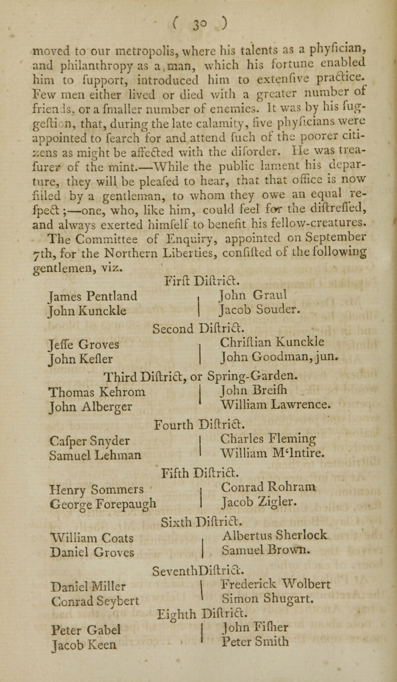 moved to our metropolis, where his talents as a phyfician, and philanthropy as a.man, which his fortune enabled him to fupport, introduced him to extenfive practice. Few men either lived or died with a greater number of friends, or a fmaller number of enemies. It was by his fug- gefti on, that, during the late calamity, five phyficians were appointed to fearch for and attend fueh of the poorer citi- zens as might be affecled with the diforder. He was trca- furer of the mint.—While the public lament his depar- ture, they will, be pleafed to hear, that that office is now filled by a gentleman, to whom they owe an equal re- fpecl;—one, who, like him, could feel few the diftrefTed, and always exerted himfelf to benefit his fellow-creatures. The Committee of Enquiry, appointed on September 7th, for the Northern Liberties, confided of the following gentlemen, viz. Firft Diftria. ■ John Graul j Jacob Souder. Second Diftrift. Chriftian Kunckle John Goodman, jun. Third Diftria, or Spring-Garden. Thomas Kehrom | John Breifh William Lawrence. James Pentland John Kunckle JelTe Groves John Keller John Alberger Cafper Snyder Samuel Lehman Henry Sommers George Forepaugh William Coats Daniel Groves Daniel Miller Conrad Seybert Peter Gabel Jacob Keen Fourth Diftria. I Charles Fleming I William M'lntire. Fifth Diftria. I Conrad Rohram I Jacob Zigler. Sixth Diftria. Albertus Sherlock j Samuel Brown. SeventhDiftria. Frederick Wolbert Simon Shugart. Diftria. JohnFiflier Peter Smith