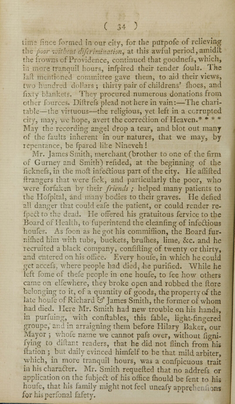 is fince formed in our city, for the purpofe of relieving the poor without difefimination^ at this awful period, amidlt the frowns cf Providence, continued that gocdnefs, which, in more tranquil hours, infpired their tender fouls. The mentioned committee gave them, to aid their views, two hundred dollars; thirty pair of childrens' fhoes, and fixty blankets. They procured numerous donations from other fources. Diftrefs plead not here in vain:—The chari- table—the virtuous—the religious, yet left in a corrupted city, may, wc hope, avert the correction of Heaven.* * * * May the recording angel drop a tear, and blot out many of the faults inherent in our natures, that we may, by repentance, be fpared like Nineveh! Mr. James Smith, merchant (brother to one of the firm of Gurney and Smith) refided, at the beginning of the ficknefs, in the mod infectious part of the city. He aflifted ftrangers that were fick, and particularly the poor, who were forfaken by their friends ; helped many patients to the Hofpital, and many bodies to their graves. He defied all danger that could eafe the patient, or could render re- flect to the dead. He offered his gratuitous fervice to the Board of Health, to fuperintend the cleanfmg of infectious houfes. As foon as he got his commiffion, the Board fur- nifhed him with tubs, buckets, brumes, lime, &c. and he recruited a black company, confiding of twenty or thirty, and entered on his office. Every houfe, in which he could get accefs, where people had died, -he purified. While he left fome of thefe people in one houfe, to fee how others came on elfewhere, they broke open and robbed the flore belonging to it, of a quantity of goods, the property of the late houfe of Richard Iff James Smith, the former of whom had died. Here Mr. Smith had new trouble on his hands, in purfuing, with conftables, this fable, light-fingered groupe, and in arraigning them before Hilary Baker, our Mayor ; whole name we cannot pafs over, without figni- fying to diftant readers, that he did not flinch from his ftation ; but daily evinced himfelf to be that mild arbiter, which, in more tranquil hours, was a confpicuous trait in his character. Mr. Smith requeued that no addrefs or application on the fubject of his office fhould be fent to his houfe, that his family might not feel uneafy apprc1 I :>ns for hisperfonal fafety.