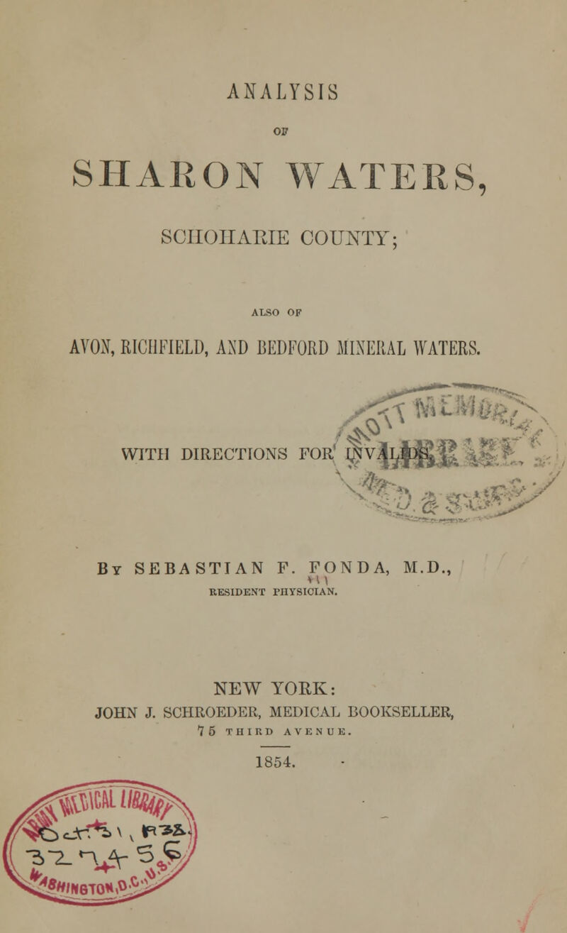 ANALYSIS or SHARON WATERS, SCHOHARIE COUNTY; ALSO OF AVON, RICHFIELD, AND BEDFORD MINERAL WATERS. WITH DIRECTIONS FOR J^V^}]^ j By SEBASTIAN F. FONDA, M.D., RESIDENT PHYSICIAN. NEW YORK: JOHN J. SCHROEDER, MEDICAL BOOKSELLER, 75 THIRD AVENUE. 1854.