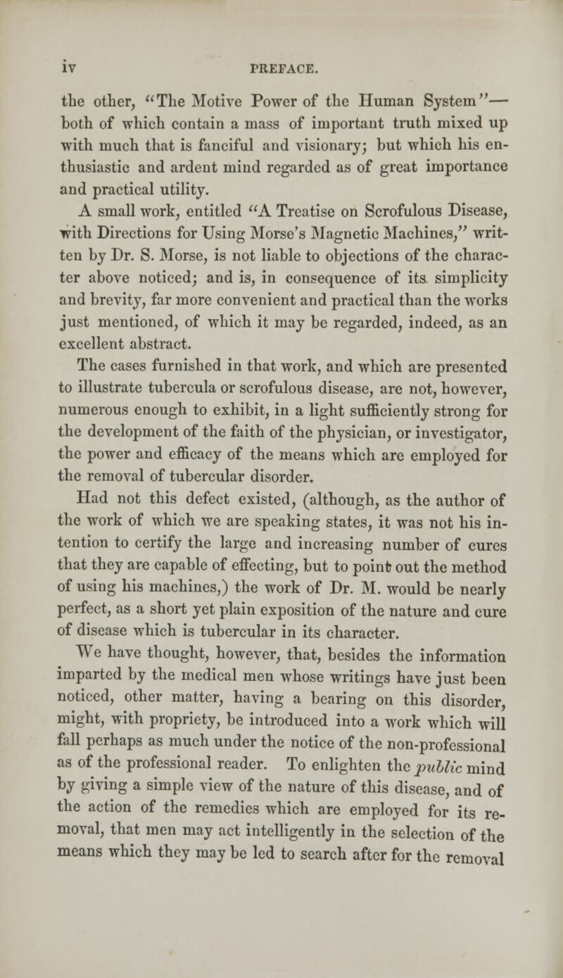 the other, The Motive Power of the Human System— both of which contain a mass of important truth mixed up with much that is fanciful and visionary; but which his en- thusiastic and ardent mind regarded as of great importance and practical utility. A small work, entitled A Treatise on Scrofulous Disease, with Directions for Using Morse's Magnetic Machines, writ- ten by Dr. S. Morse, is not liable to objections of the charac- ter above noticed; and is, in consequence of its. simplicity and brevity, far more convenient and practical than the works just mentioned, of which it may be regarded, indeed, as an excellent abstract. The cases furnished in that work, and which are presented to illustrate tubercula or scrofulous disease, are not, however, numerous enough to exhibit, in a light sufficiently strong for the development of the faith of the physician, or investigator, the power and efficacy of the means which are employed for the removal of tubercular disorder. Had not this defect existed, (although, as the author of the work of which we are speaking states, it was not his in- tention to certify the large and increasing number of cures that they are capable of effecting, but to point out the method of using his machines,) the work of Dr. M. would be nearly perfect, as a short yet plain exposition of the nature and cure of disease which is tubercular in its character. We have thought, however, that, besides the information imparted by the medical men whose writings have just been noticed, other matter, having a bearing on this disorder might, with propriety, be introduced into a work which will fall perhaps as much under the notice of the non-professional as of the professional reader. To enlighten the public mind by giving a simple view of the nature of this disease, and of the action of the remedies which are employed for its re- moval, that men may act intelligently in the selection of the means which they may be led to search after for the removal