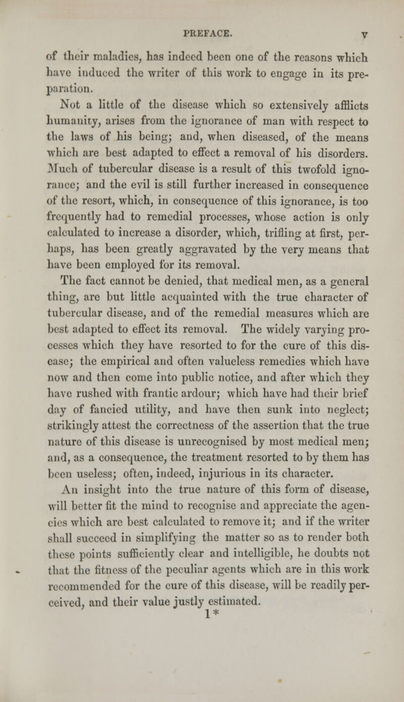 of their maladies, has indeed been one of the reasons which have induced the writer of this work to engage in its pre- paration. Not a little of the disease which so extensively afflicts humanity, arises from the ignorance of man with respect to the laws of his being; and, when diseased, of the means which are best adapted to effect a removal of his disorders. Much of tubercular disease is a result of this twofold igno- rance; and the evil is still further increased in consequence of the resort, which, in consequence of this ignorance, is too frequently had to remedial processes, whose action is only calculated to increase a disorder, which, trifling at first, per- haps, has been greatly aggravated by the very means that have been employed for its removal. The fact cannot be denied, that medical men, as a general thing, are but little acquainted with the true character of tubercular disease, and of the remedial measures which are best adapted to effect its removal. The widely varying pro- cesses which they have resorted to for the cure of this dis- ease; the empirical and often valueless remedies which have now and then come into public notice, and after which they have rushed with frantic ardour; which have had their brief day of fancied utility, and have then sunk into neglect; strikingly attest the correctness of the assertion that the true nature of this disease is unrecognised by most medical men; and, as a consequence, the treatment resorted to by them has been useless; often, indeed, injurious in its character. An insight into the true nature of this form of disease, will better fit the mind to recognise and appreciate the agen- cies which are best calculated to remove it; and if the writer shall succeed in simplifying the matter so as to render both these points sufficiently clear and intelligible, he doubts not that the fitness of the peculiar agents which are in this work recommended for the cure of this disease, will be readily per- ceived, and their value justly estimated. 1*