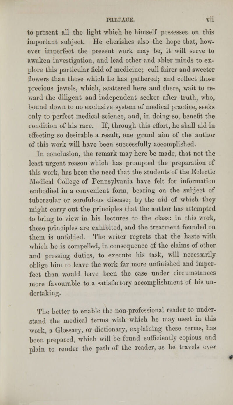 TRErACE. Vll to present all the light which he himself possesses on this important subject. He cherishes also the hope that, how- ever imperfect the present work may be, it will serve to awaken investigation, and lead other and abler minds to ex- plore this particular field of medicine; cull fairer and sweeter flowers than those which he has gathered; and collect those precious jewels, which, scattered here and there, wait to re- ward the diligent and independent seeker after truth, who, bound down to no exclusive system of medical practice, seeks only to perfect medical science, and, in doing so, benefit the condition of his race. If, through this effort, he sball aid in effecting so desirable a result, one grand aim of the author of this work will have been successfully accomplished. In conclusion, the remark may here be made, that not the least urgent reason which has prompted the preparation of this work, has been the need that the students of the Eclectic Medical College of Pennsylvania have felt for information embodied in a convenient form, bearing on the subject of tubercular or scrofulous disease; by the aid of which they might carry out the principles that the author has attempted to bring to view in his lectures to the class: in this work, these principles are exhibited, and the treatment founded on them is unfolded. The writer regrets that the haste with which he is compelled, in consequence of the claims of other and pressing duties, to execute his task, will necessarily oblige him to leave the work far more unfinished and imper- fect than would have been the case under circumstances more favourable to a satisfactory accomplishment of his un- dertaking. The better to enable the non-professional reader to under- stand the medical terms with which he may meet in this work, a Glossary, or dictionary, explaining these terms, has been prepared, which will be found sufficiently copious and plain to render the path of the reader, as he travels over