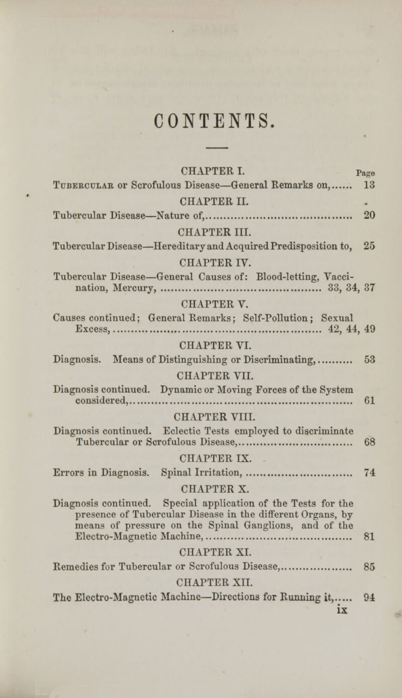 CONTENTS. CHAPTER I. Page Tubercular or Scrofulous Disease—General Remarks on, 13 CHAPTER II. Tubercular Disease—Nature of, 20 CHAPTER III. Tubercular Disease—Hereditary and Acquired Predisposition to, 25 CHAPTER IV. Tubercular Disease—General Causes of: Blood-letting, Vacci- nation, Mercury, 33, 34, 37 CHAPTER V. Causes continued; General Remarks; Self-Pollution; Sexual Excess, 42, 44, 49 CHAPTER VI. Diagnosis. Means of Distinguishing or Discriminating, 53 CHAPTER VII. Diagnosis continued. Dynamic or Moving Forces of the System considered, Gl CHAPTER VIII. Diagnosis continued. Eclectic Tests employed to discriminate Tubercular or Scrofulous Disease, 68 CHAPTER IX. Errors in Diagnosis. Spinal Irritation, 74 CHAPTER X. Diagnosis continued. Special application of the Tests for the presence of Tubercular Disease in the different Organs, by means of pressure on the Spinal Ganglions, and of the Electro-Magnetic Machine, 81 CHAPTER XL Remedies for Tubercular or Scrofulous Disease, 85 CHAPTER XII. The Electro-Magnetic Machine—Directions for Running it, 94