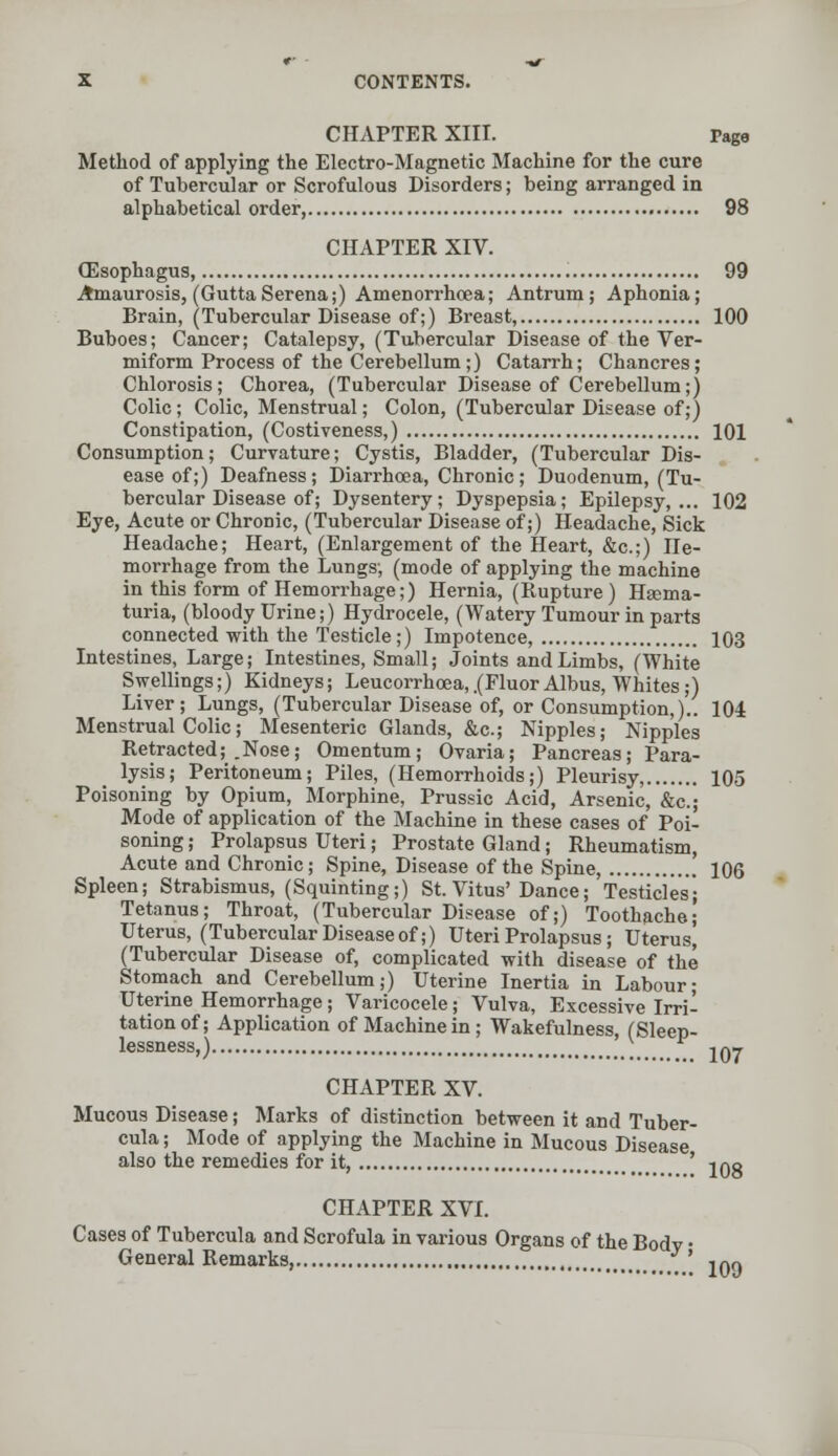 CHAPTER XIII. Page Method of applying the Electro-Magnetic Machine for the cure of Tubercular or Scrofulous Disorders; being arranged in alphabetical order, 98 CHAPTER XIV. (Esophagus, 99 Amaurosis, (GuttaSerena;) Amenorrhcea; Antrum; Aphonia; Brain, (Tubercular Disease of;) Breast, 100 Buboes; Cancer; Catalepsy, (Tubercular Disease of the Ver- miform Process of the Cerebellum;) Catarrh; Chancres; Chlorosis; Chorea, (Tubercular Disease of Cerebellum;) Colic; Colic, Menstrual; Colon, (Tubercular Disease of;) Constipation, (Costiveness,) 101 Consumption; Curvature; Cystis, Bladder, (Tubercular Dis- ease of;) Deafness; Diarrhoea, Chronic; Duodenum, (Tu- bercular Disease of; Dysentery; Dyspepsia; Epilepsy,... 102 Eye, Acute or ChroDic, (Tubercular Disease of;) Headache, Sick Headache; Heart, (Enlargement of the Heart, &c.;) He- morrhage from the Lungs; (mode of applying the machine in this form of Hemorrhage;) Hernia, (Rupture) Hema- turia, (bloody Urine;) Hydrocele, (Watery Tumour in parts connected with the Testicle;) Impotence, 103 Intestines, Large; Intestines, Small; Joints and Limbs, (White Swellings;) Kidneys; Leucorrhcea, .(Fluor Albus, Whites;) Liver; Lungs, (Tubercular Disease of, or Consumption,).. 104 Menstrual Colic; Mesenteric Glands, &c; Nipples; Nipples Retracted; .Nose; Omentum; Ovaria; Pancreas; Para- lysis; Peritoneum; Piles, (Hemorrhoids;) Pleurisy, 105 Poisoning by Opium, Morphine, Prussic Acid, Arsenic, &c; Mode of application of the Machine in these cases of Poi- soning ; Prolapsus Uteri; Prostate Gland; Rheumatism, Acute and Chronic; Spine, Disease of the Spine, 106 Spleen; Strabismus, (Squinting;) St. Vitus'Dance; Testicles- Tetanus; Throat, (Tubercular Disease of;) Toothache- Uterus, (Tubercular Disease of;) Uteri Prolapsus; Uterus, (Tubercular Disease of, complicated with disease of the Stomach and Cerebellum;) Uterine Inertia in Labour; Uterine Hemorrhage; Varicocele; Vulva, Excessive Irri- tation of; Application of Machine in; Wakefulness, (Sleep- lessness,) n/w CHAPTER XV. Mucous Disease; Marks of distinction between it and Tuber- cula; Mode of applying the Machine in Mucous Disease also the remedies for it, ' i()8 CHAPTER XVI. Cases of Tubercula and Scrofula in various Organs of the Body • General Remarks, f ' ,q9